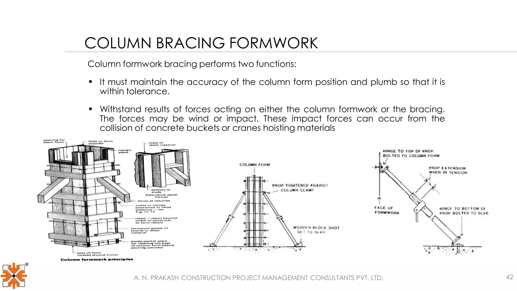 Column formwork bracing performs two functions:
• It must maintain the accuracy of the column form position and plumb so that it is
within tolerance.
• Withstand results of forces acting on either the column formwork or the bracing.
The forces may be wind or impact. These impact forces can occur from the
collision of concrete buckets or cranes hoisting materials
COLUMN BRACING FORMWORK
A. N. PRAKASH CONSTRUCTION PROJECT MANAGEMENT CONSULTANTS PVT. LTD. 42
 