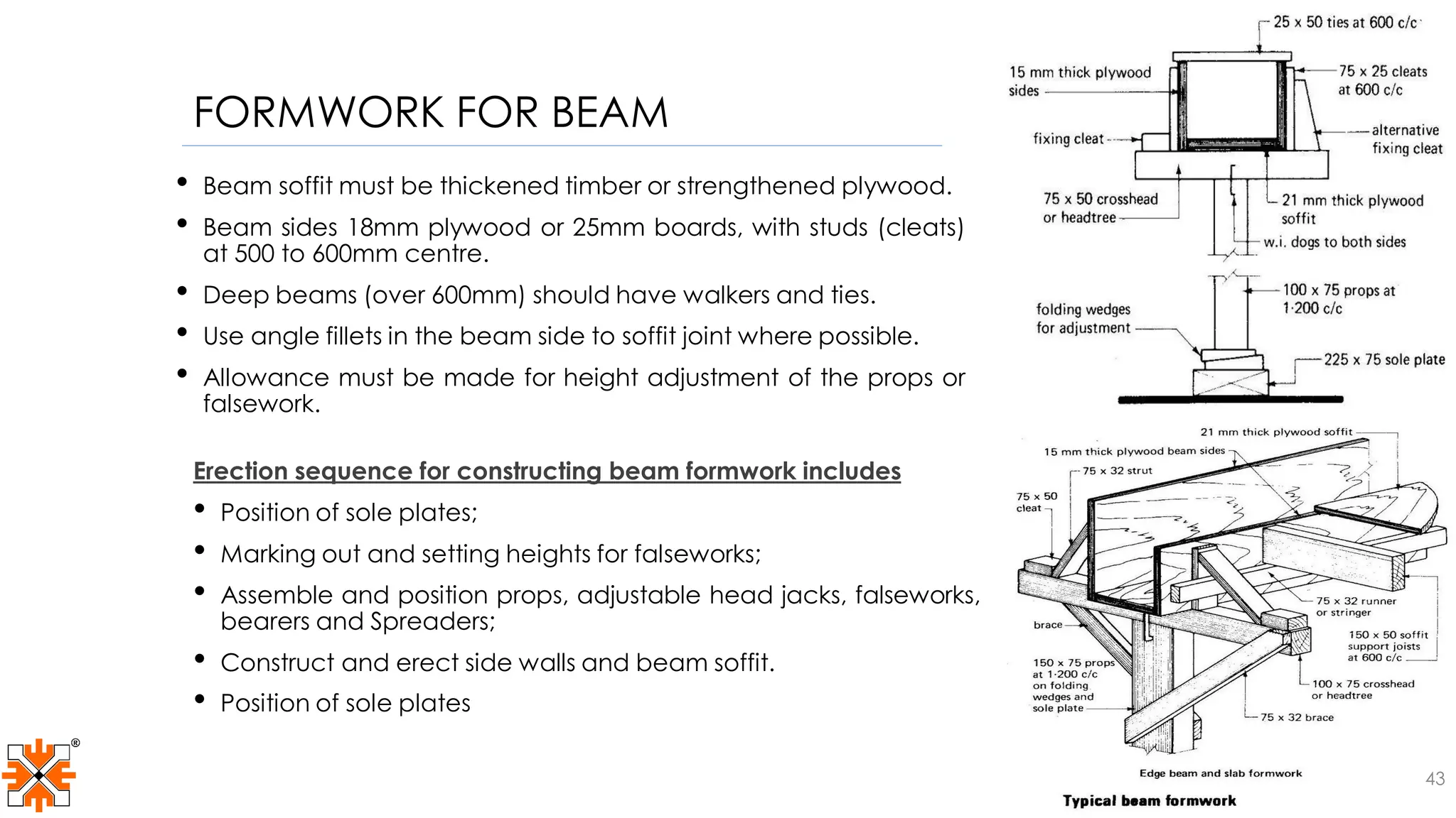 FORMWORK FOR BEAM
• Beam soffit must be thickened timber or strengthened plywood.
• Beam sides 18mm plywood or 25mm boards, with studs (cleats)
at 500 to 600mm centre.
• Deep beams (over 600mm) should have walkers and ties.
• Use angle fillets in the beam side to soffit joint where possible.
• Allowance must be made for height adjustment of the props or
falsework.
Erection sequence for constructing beam formwork includes
• Position of sole plates;
• Marking out and setting heights for falseworks;
• Assemble and position props, adjustable head jacks, falseworks,
bearers and Spreaders;
• Construct and erect side walls and beam soffit.
• Position of sole plates
43
 