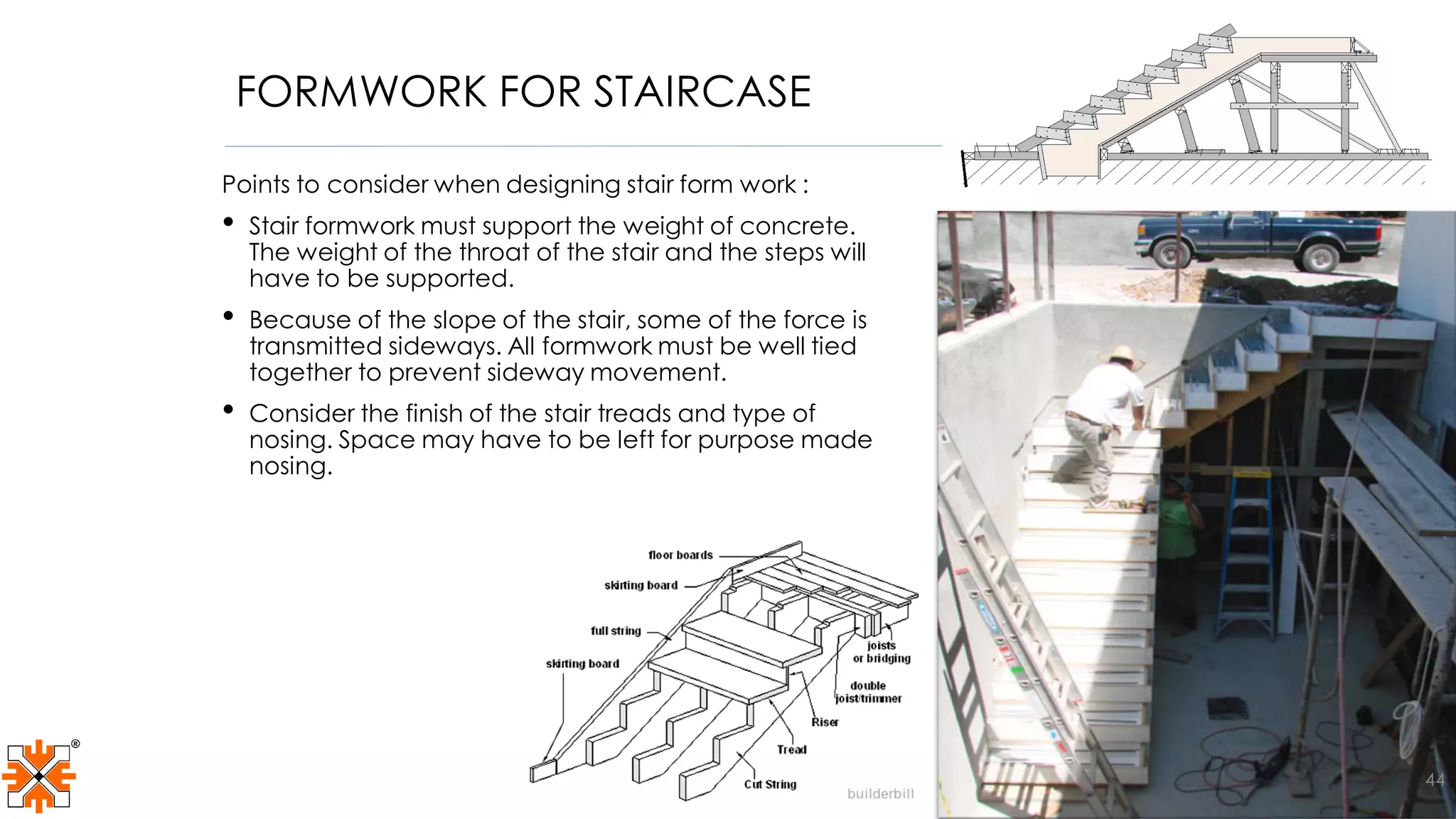 FORMWORK FOR STAIRCASE
Points to consider when designing stair form work :
• Stair formwork must support the weight of concrete.
The weight of the throat of the stair and the steps will
have to be supported.
• Because of the slope of the stair, some of the force is
transmitted sideways. All formwork must be well tied
together to prevent sideway movement.
• Consider the finish of the stair treads and type of
nosing. Space may have to be left for purpose made
nosing.
44
 