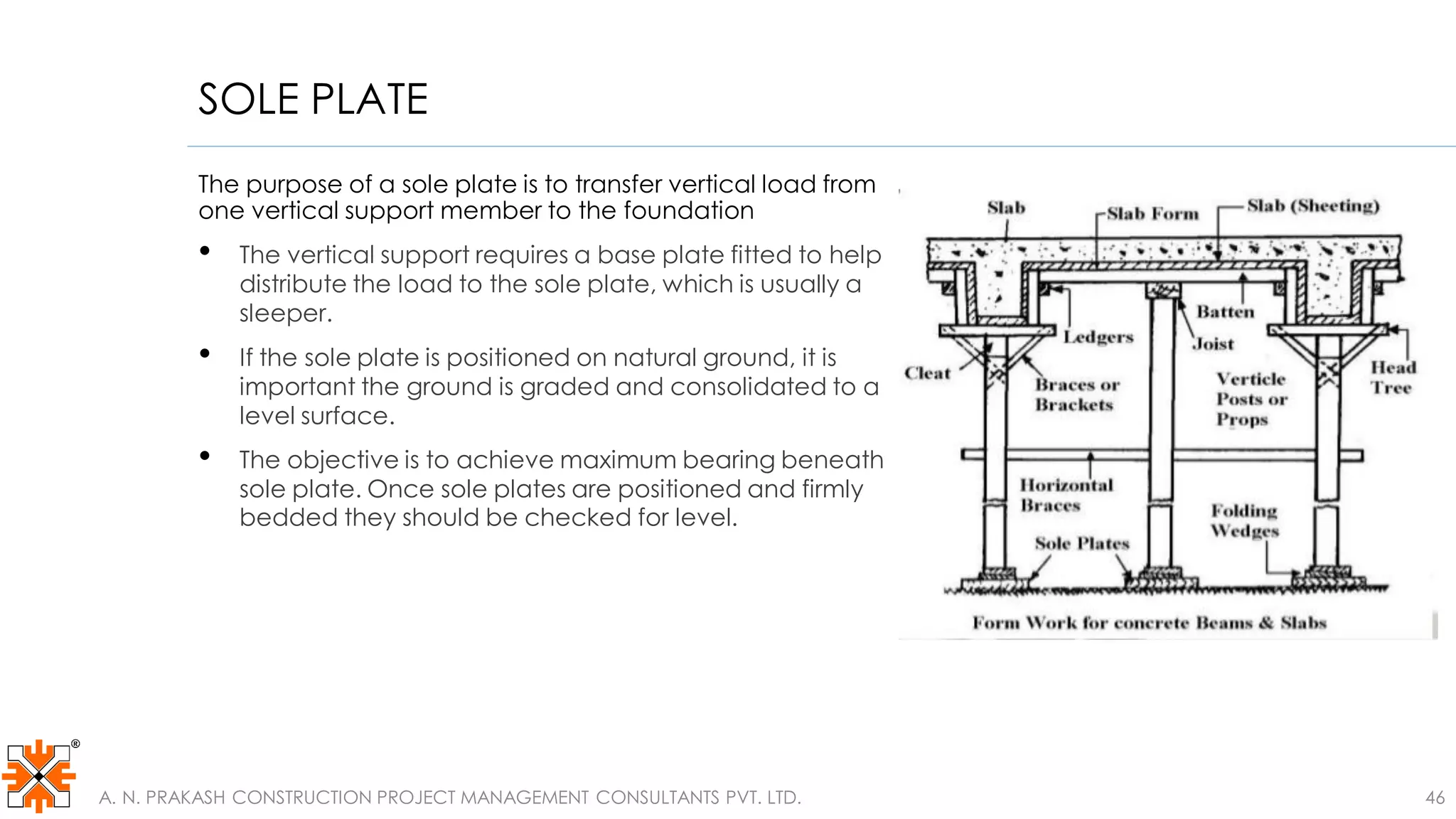 SOLE PLATE
The purpose of a sole plate is to transfer vertical load from
one vertical support member to the foundation
• The vertical support requires a base plate fitted to help
distribute the load to the sole plate, which is usually a
sleeper.
• If the sole plate is positioned on natural ground, it is
important the ground is graded and consolidated to a
level surface.
• The objective is to achieve maximum bearing beneath
sole plate. Once sole plates are positioned and firmly
bedded they should be checked for level.
A. N. PRAKASH CONSTRUCTION PROJECT MANAGEMENT CONSULTANTS PVT. LTD. 46
 