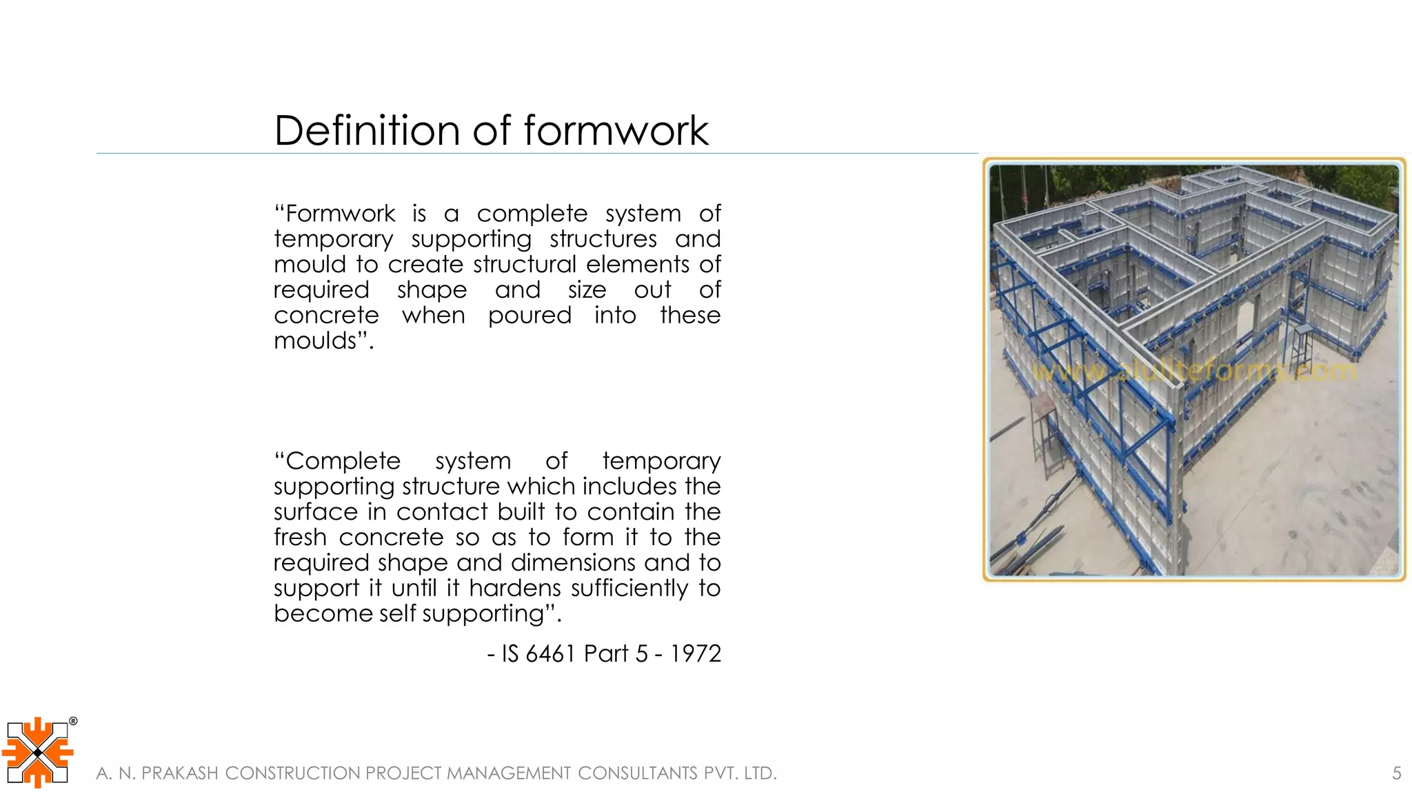 Definition of formwork
“Formwork is a complete system of
temporary supporting structures and
mould to create structural elements of
required shape and size out of
concrete when poured into these
moulds”.
“Complete system of temporary
supporting structure which includes the
surface in contact built to contain the
fresh concrete so as to form it to the
required shape and dimensions and to
support it until it hardens sufficiently to
become self supporting”.
- IS 6461 Part 5 - 1972
A. N. PRAKASH CONSTRUCTION PROJECT MANAGEMENT CONSULTANTS PVT. LTD. 5
 