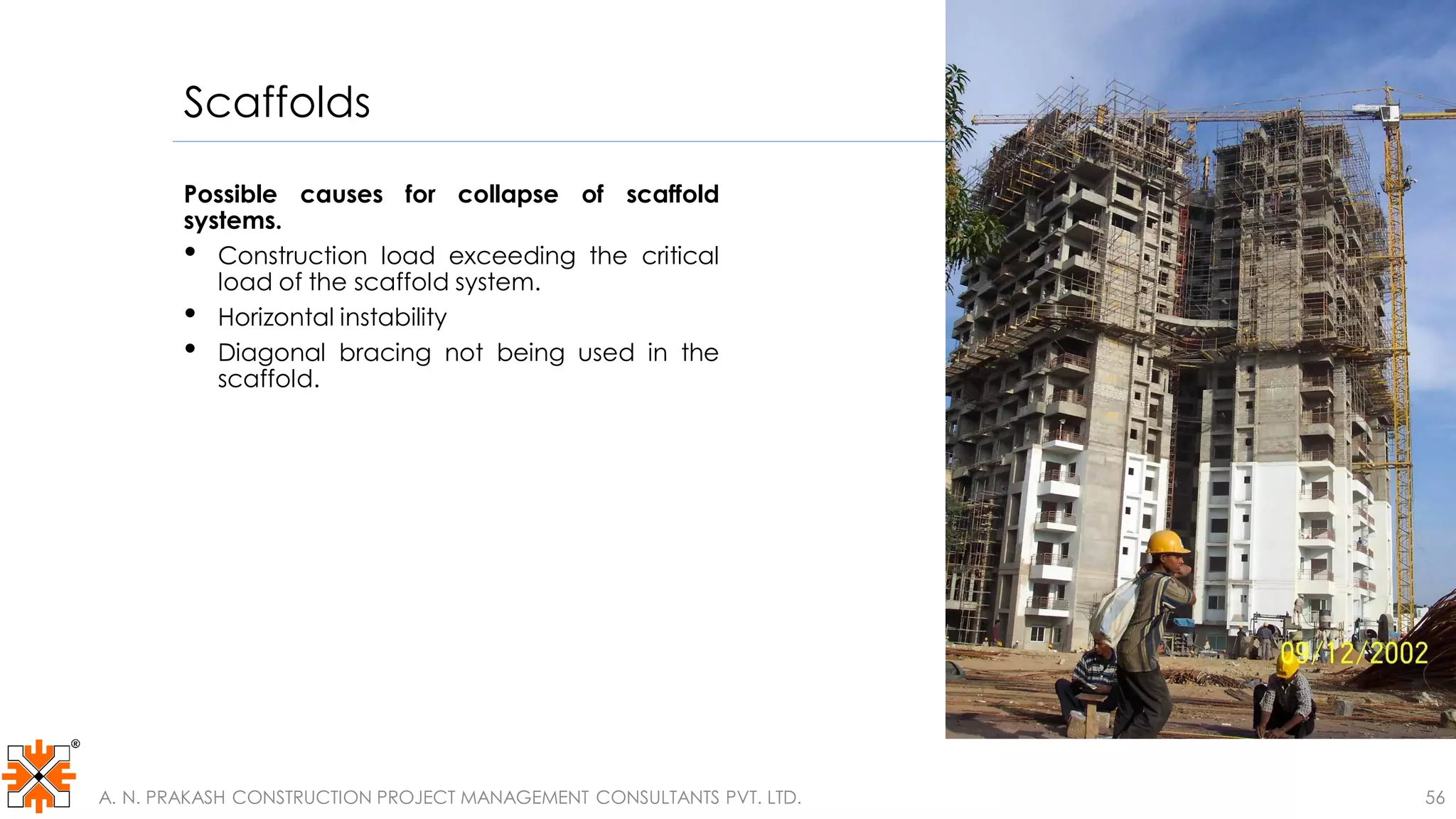 Scaffolds
Possible causes for collapse of scaffold
systems.
• Construction load exceeding the critical
load of the scaffold system.
• Horizontal instability
• Diagonal bracing not being used in the
scaffold.
A. N. PRAKASH CONSTRUCTION PROJECT MANAGEMENT CONSULTANTS PVT. LTD. 56
 