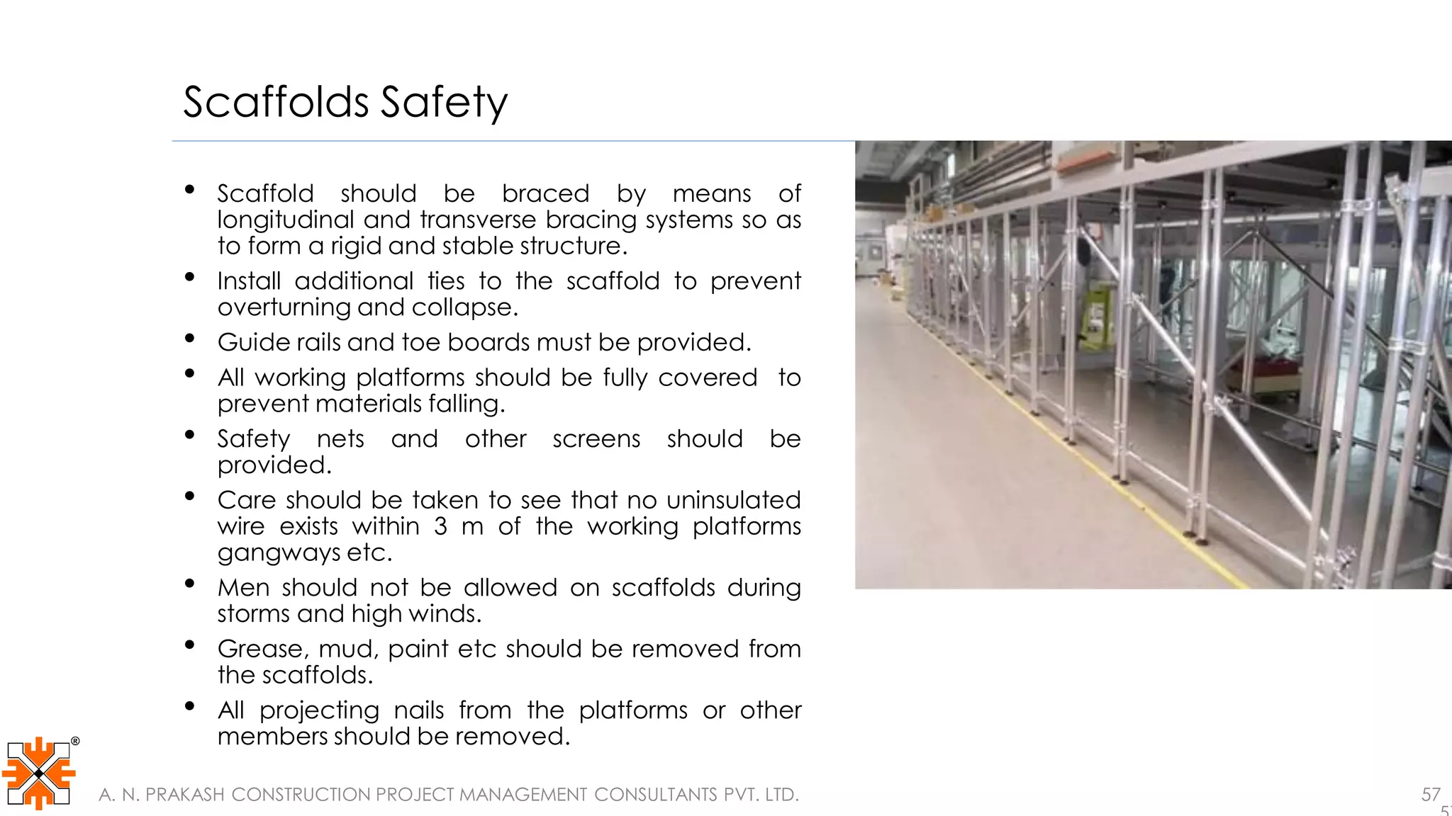 Scaffolds Safety
• Scaffold should be braced by means of
longitudinal and transverse bracing systems so as
to form a rigid and stable structure.
• Install additional ties to the scaffold to prevent
overturning and collapse.
• Guide rails and toe boards must be provided.
• All working platforms should be fully covered to
prevent materials falling.
• Safety nets and other screens should be
provided.
• Care should be taken to see that no uninsulated
wire exists within 3 m of the working platforms
gangways etc.
• Men should not be allowed on scaffolds during
storms and high winds.
• Grease, mud, paint etc should be removed from
the scaffolds.
• All projecting nails from the platforms or other
members should be removed.
A. N. PRAKASH CONSTRUCTION PROJECT MANAGEMENT CONSULTANTS PVT. LTD. 57
 