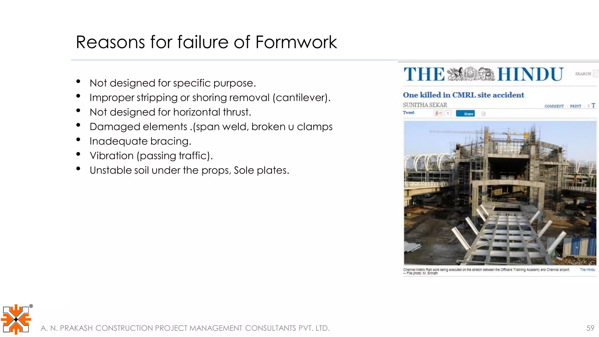 Reasons for failure of Formwork
• Not designed for specific purpose.
• Improper stripping or shoring removal (cantilever).
• Not designed for horizontal thrust.
• Damaged elements .(span weld, broken u clamps
• Inadequate bracing.
• Vibration (passing traffic).
• Unstable soil under the props, Sole plates.
A. N. PRAKASH CONSTRUCTION PROJECT MANAGEMENT CONSULTANTS PVT. LTD. 59
 
