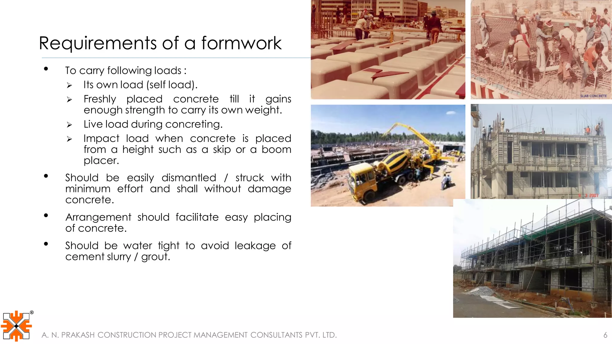 Requirements of a formwork
• To carry following loads :
 Its own load (self load).
 Freshly placed concrete till it gains
enough strength to carry its own weight.
 Live load during concreting.
 Impact load when concrete is placed
from a height such as a skip or a boom
placer.
• Should be easily dismantled / struck with
minimum effort and shall without damage
concrete.
• Arrangement should facilitate easy placing
of concrete.
• Should be water tight to avoid leakage of
cement slurry / grout.
A. N. PRAKASH CONSTRUCTION PROJECT MANAGEMENT CONSULTANTS PVT. LTD. 6
 