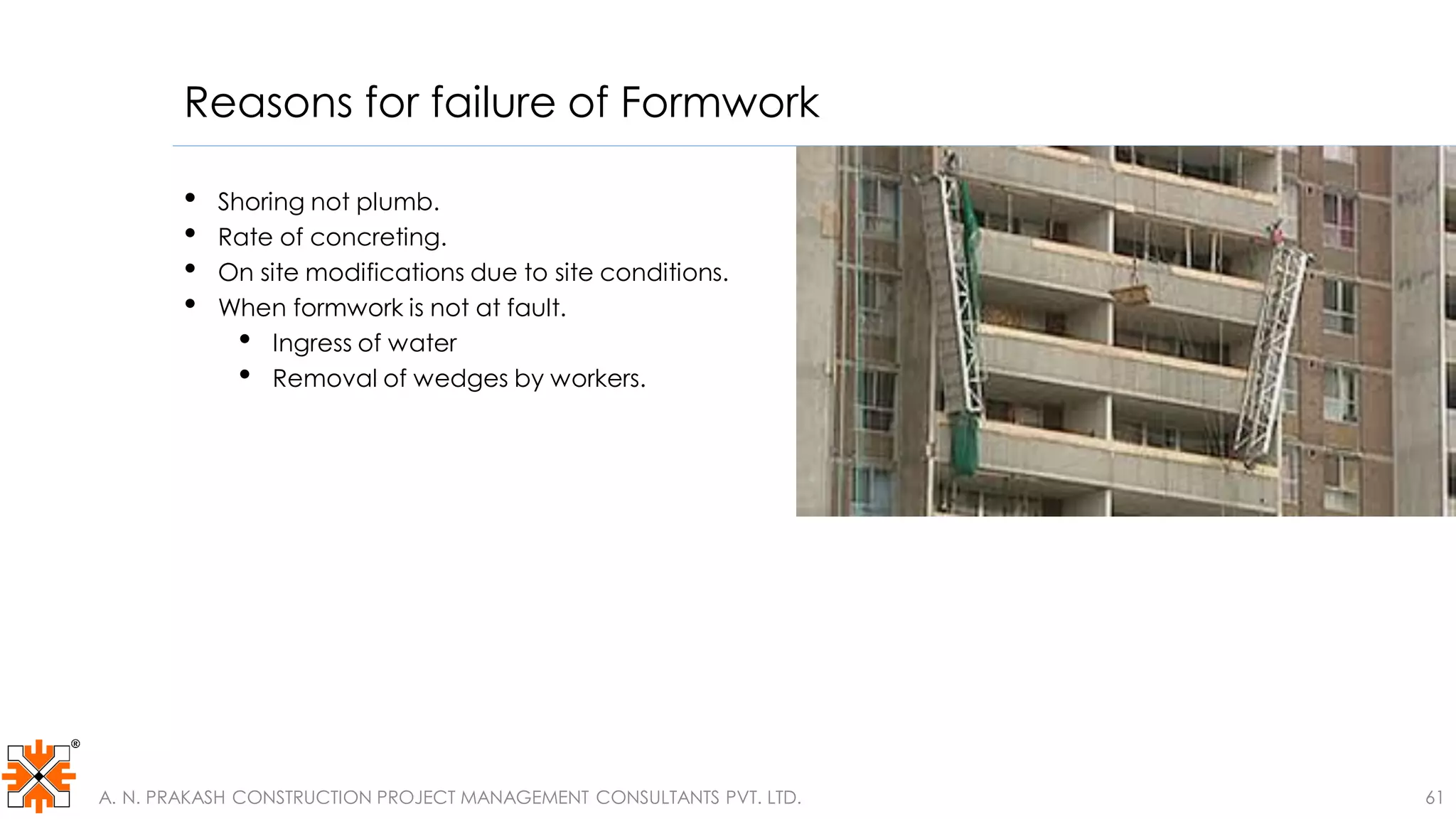Reasons for failure of Formwork
• Shoring not plumb.
• Rate of concreting.
• On site modifications due to site conditions.
• When formwork is not at fault.
• Ingress of water
• Removal of wedges by workers.
A. N. PRAKASH CONSTRUCTION PROJECT MANAGEMENT CONSULTANTS PVT. LTD. 61
 