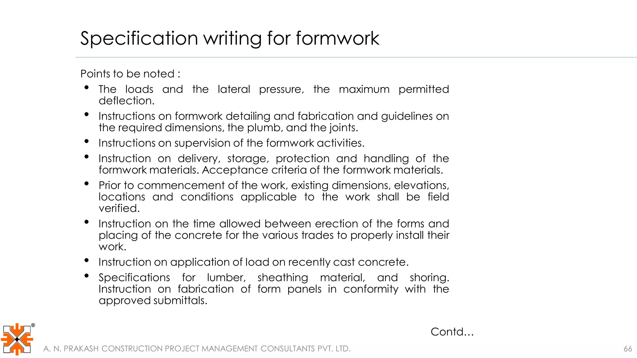 Specification writing for formwork
66
Points to be noted :
• The loads and the lateral pressure, the maximum permitted
deflection.
• Instructions on formwork detailing and fabrication and guidelines on
the required dimensions, the plumb, and the joints.
• Instructions on supervision of the formwork activities.
• Instruction on delivery, storage, protection and handling of the
formwork materials. Acceptance criteria of the formwork materials.
• Prior to commencement of the work, existing dimensions, elevations,
locations and conditions applicable to the work shall be field
verified.
• Instruction on the time allowed between erection of the forms and
placing of the concrete for the various trades to properly install their
work.
• Instruction on application of load on recently cast concrete.
• Specifications for lumber, sheathing material, and shoring.
Instruction on fabrication of form panels in conformity with the
approved submittals.
A. N. PRAKASH CONSTRUCTION PROJECT MANAGEMENT CONSULTANTS PVT. LTD.
Contd…
 