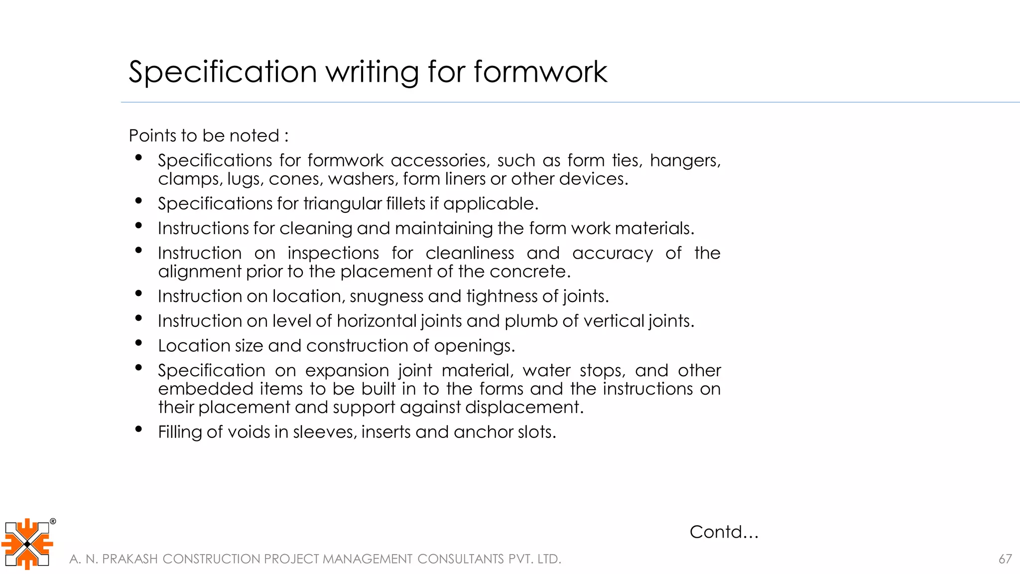 Specification writing for formwork
Points to be noted :
• Specifications for formwork accessories, such as form ties, hangers,
clamps, lugs, cones, washers, form liners or other devices.
• Specifications for triangular fillets if applicable.
• Instructions for cleaning and maintaining the form work materials.
• Instruction on inspections for cleanliness and accuracy of the
alignment prior to the placement of the concrete.
• Instruction on location, snugness and tightness of joints.
• Instruction on level of horizontal joints and plumb of vertical joints.
• Location size and construction of openings.
• Specification on expansion joint material, water stops, and other
embedded items to be built in to the forms and the instructions on
their placement and support against displacement.
• Filling of voids in sleeves, inserts and anchor slots.
Contd…
67A. N. PRAKASH CONSTRUCTION PROJECT MANAGEMENT CONSULTANTS PVT. LTD.
 