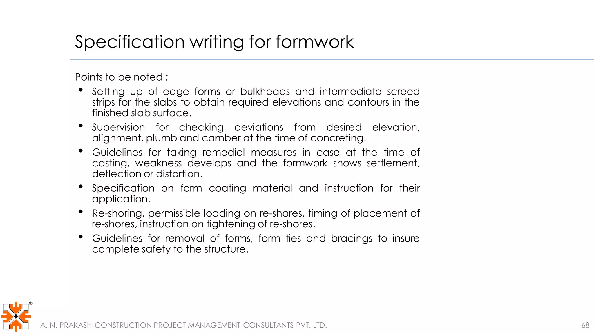 Specification writing for formwork
68
Points to be noted :
• Setting up of edge forms or bulkheads and intermediate screed
strips for the slabs to obtain required elevations and contours in the
finished slab surface.
• Supervision for checking deviations from desired elevation,
alignment, plumb and camber at the time of concreting.
• Guidelines for taking remedial measures in case at the time of
casting, weakness develops and the formwork shows settlement,
deflection or distortion.
• Specification on form coating material and instruction for their
application.
• Re-shoring, permissible loading on re-shores, timing of placement of
re-shores, instruction on tightening of re-shores.
• Guidelines for removal of forms, form ties and bracings to insure
complete safety to the structure.
A. N. PRAKASH CONSTRUCTION PROJECT MANAGEMENT CONSULTANTS PVT. LTD.
 