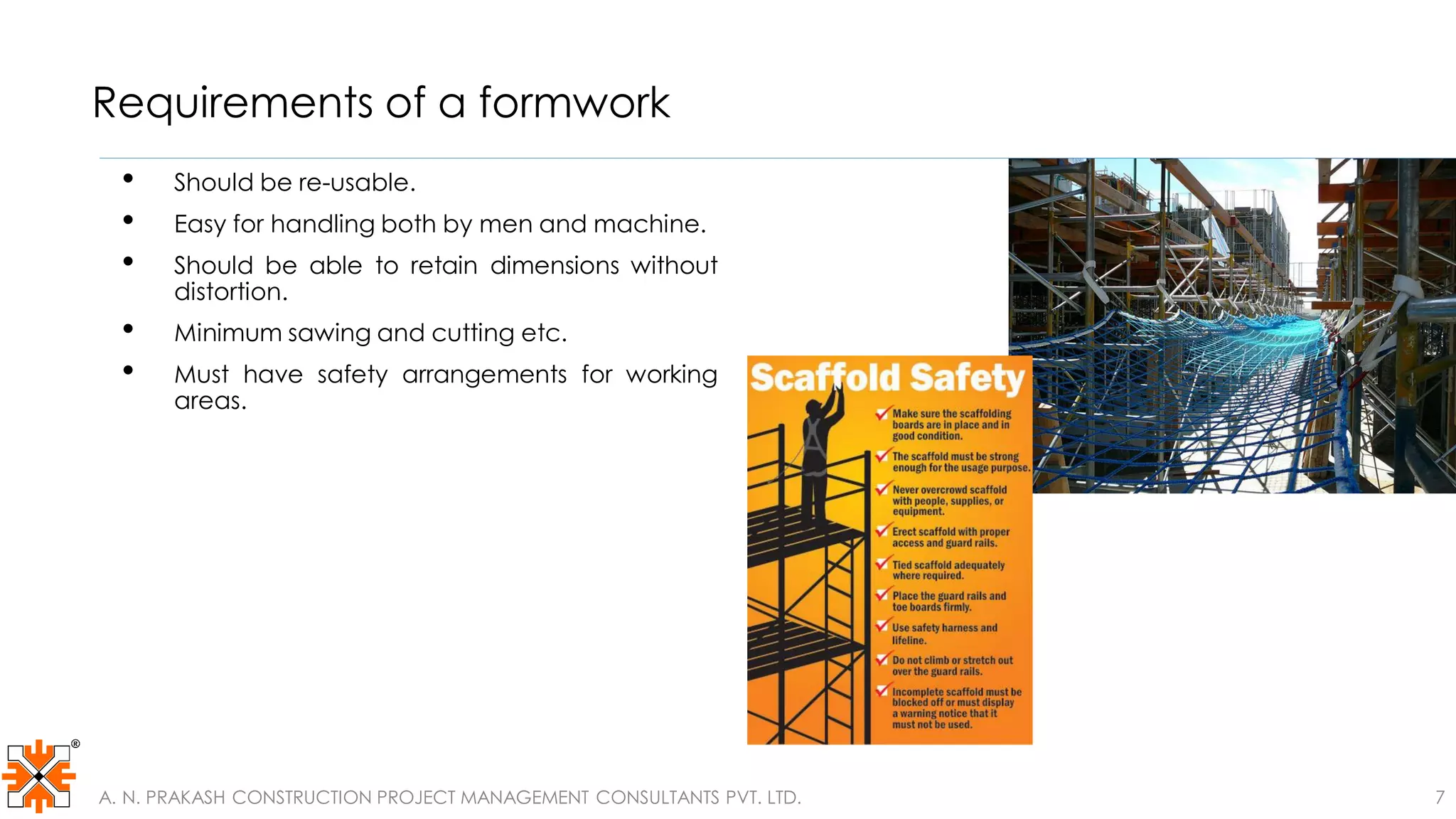 Requirements of a formwork
• Should be re-usable.
• Easy for handling both by men and machine.
• Should be able to retain dimensions without
distortion.
• Minimum sawing and cutting etc.
• Must have safety arrangements for working
areas.
A. N. PRAKASH CONSTRUCTION PROJECT MANAGEMENT CONSULTANTS PVT. LTD. 7
 