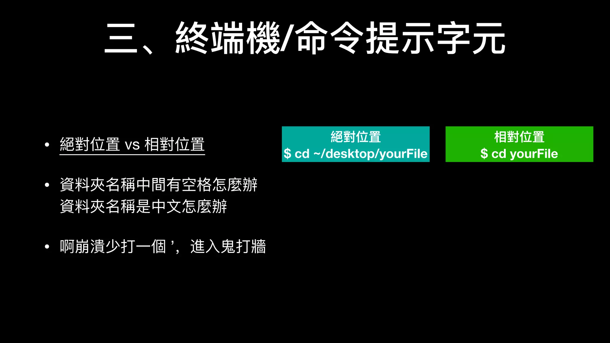 三、終端機/命令提示字元
• 絕對位置 vs 相對位置

• 資料料夾名稱中間有空格怎麼辦 
資料料夾名稱是中⽂文怎麼辦

• 啊崩潰少打⼀一個 ’，進⼊入⻤鬼打牆
絕對位置
$ cd ~/desktop/yourFile
相對位置
$ cd yourFile
 