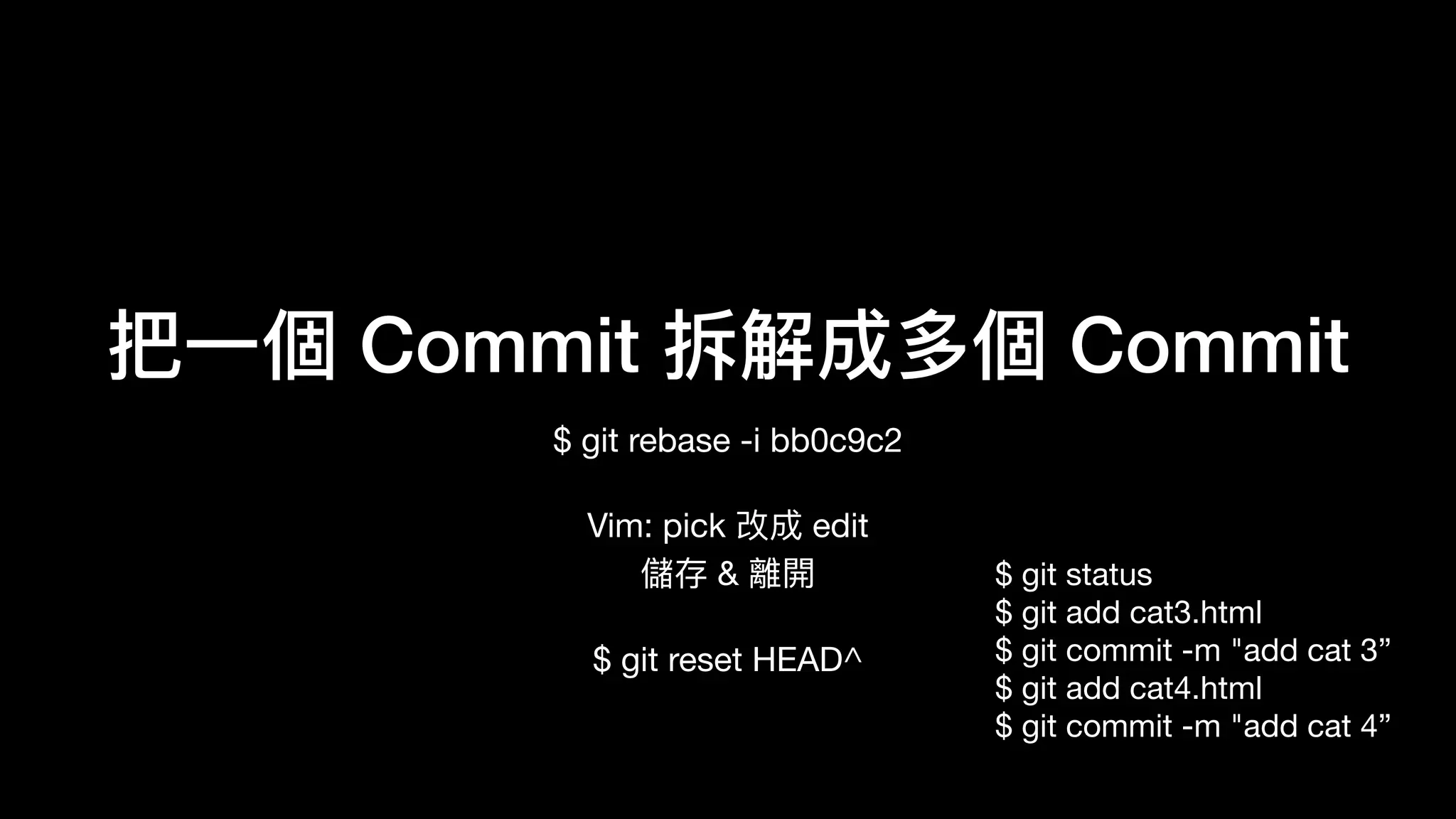 把⼀一個 Commit 拆解成多個 Commit
$ git rebase -i bb0c9c2

Vim: pick 改成 edit 
儲存 & 離開

$ git reset HEAD^

$ git rebase —continue
$ git status 
$ git add cat3.html 
$ git commit -m "add cat 3” 
$ git add cat4.html 
$ git commit -m "add cat 4”
 