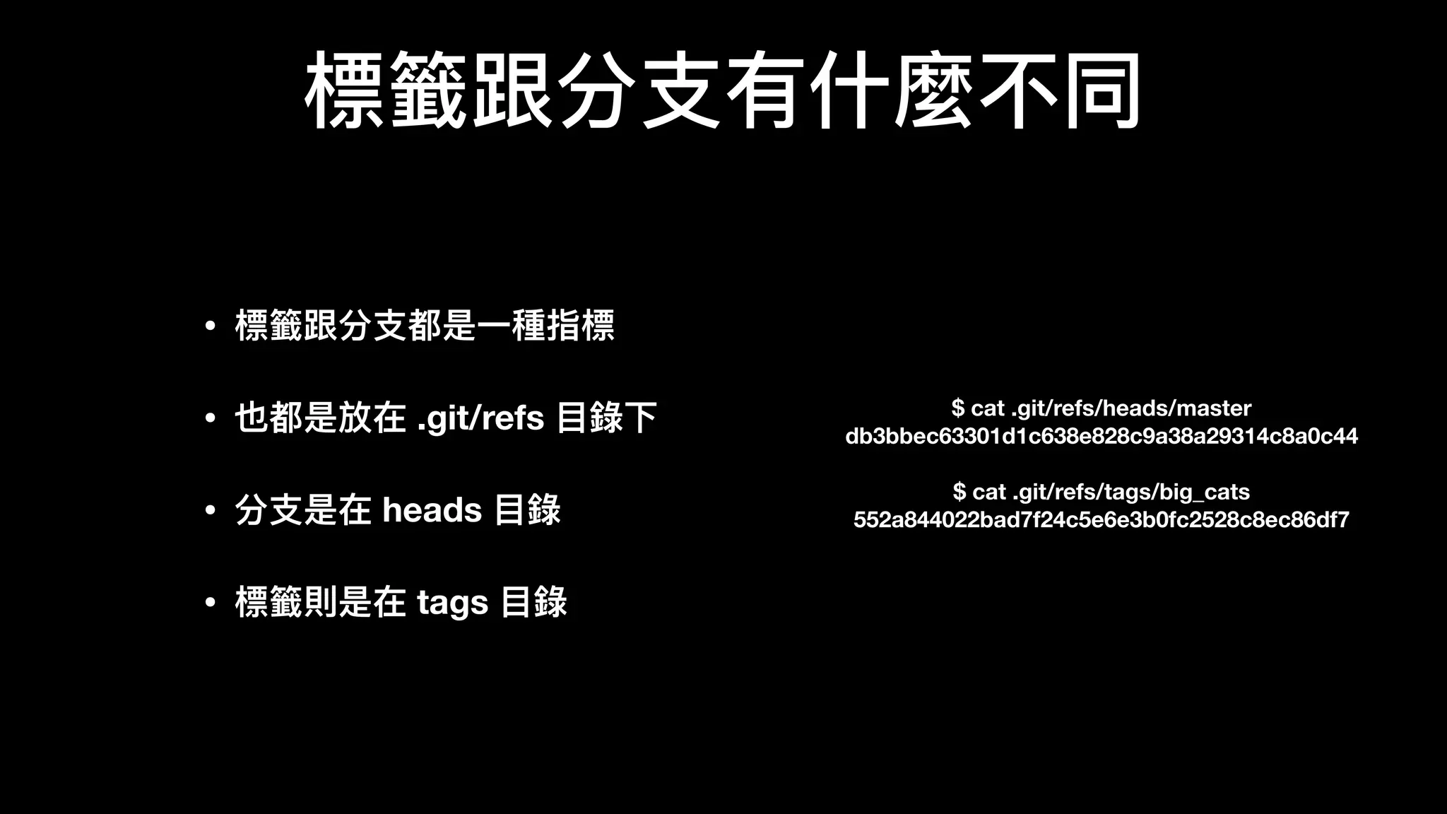 標籤跟分⽀支有什什麼不不同
$ cat .git/refs/heads/master
db3bbec63301d1c638e828c9a38a29314c8a0c44
$ cat .git/refs/tags/big_cats
552a844022bad7f24c5e6e3b0fc2528c8ec86df7
• 標籤跟分⽀支都是⼀一種指標 
• 也都是放在 .git/refs ⽬目錄錄下 
• 分⽀支是在 heads ⽬目錄錄 
• 標籤則是在 tags ⽬目錄錄
 