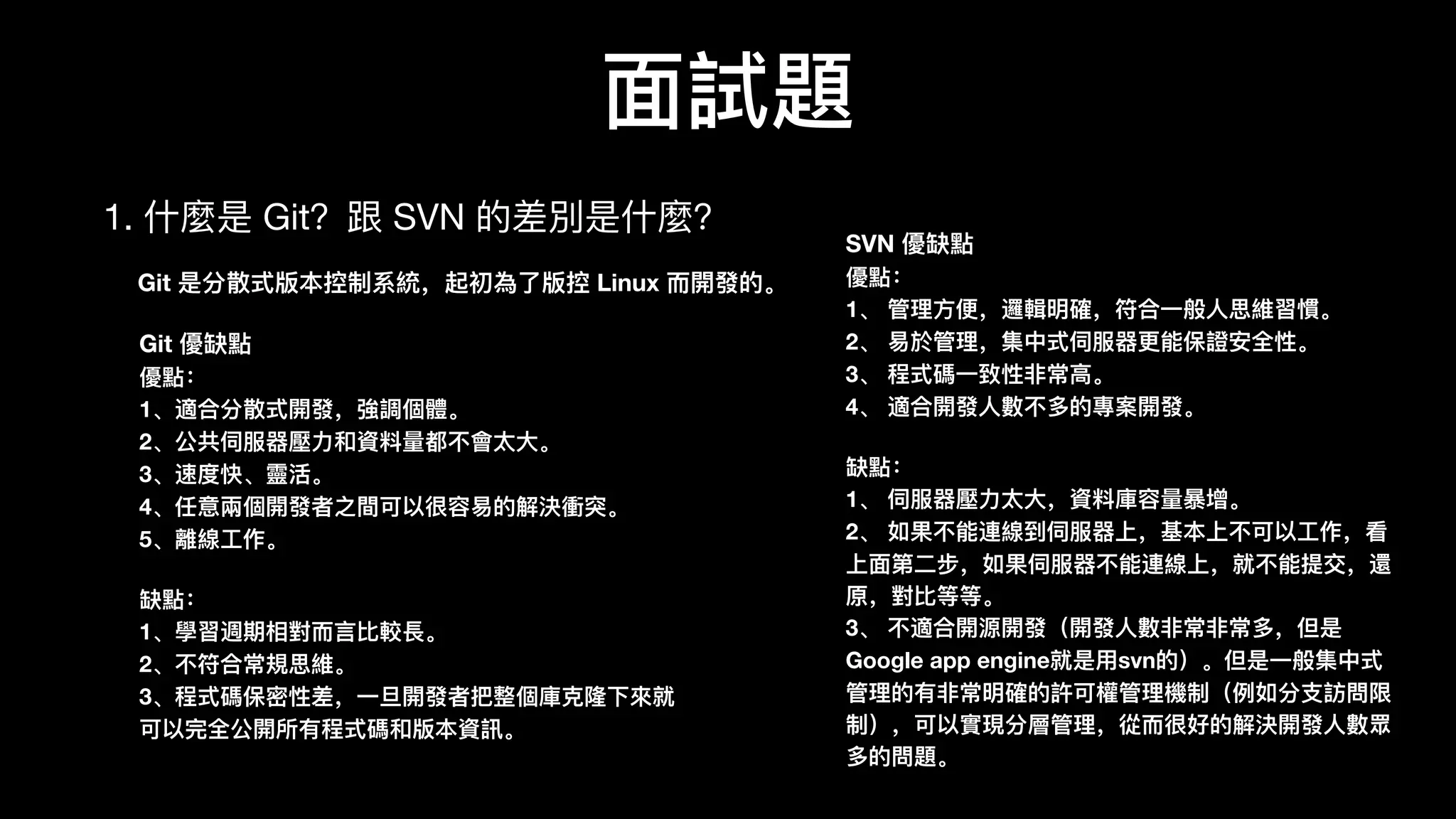 ⾯面試題
1. 什什麼是 Git？跟 SVN 的差別是什什麼？
SVN 優缺點
優點：
1、 管理理⽅方便便，邏輯明確，符合⼀一般⼈人思維習慣。
2、 易易於管理理，集中式伺服器器更更能保證安全性。
3、 程式碼⼀一致性⾮非常⾼高。
4、 適合開發⼈人數數不不多的專案開發。
缺點：
1、 伺服器器壓⼒力力太⼤大，資料料庫容量量暴暴增。
2、 如果不不能連線到伺服器器上，基本上不不可以⼯工作，看
上⾯面第⼆二步，如果伺服器器不不能連線上，就不不能提交，還
原，對⽐比等等。
3、 不不適合開源開發（開發⼈人數數⾮非常⾮非常多，但是
Google app engine就是⽤用svn的）。但是⼀一般集中式
管理理的有⾮非常明確的許可權管理理機制（例例如分⽀支訪問限
制），可以實現分層管理理，從⽽而很好的解決開發⼈人數數眾
多的問題。
Git 優缺點
優點：
1、適合分散式開發，強調個體。
2、公共伺服器器壓⼒力力和資料料量量都不不會太⼤大。
3、速度快、靈靈活。
4、任意兩個開發者之間可以很容易易的解決衝突。
5、離線⼯工作。
缺點：
1、學習週期相對⽽而⾔言⽐比較⻑⾧長。
2、不不符合常規思維。
3、程式碼保密性差，⼀一旦開發者把整個庫克隆隆下來來就
可以完全公開所有程式碼和版本資訊。
Git 是分散式版本控制系統，起初為了了版控 Linux ⽽而開發的。
 