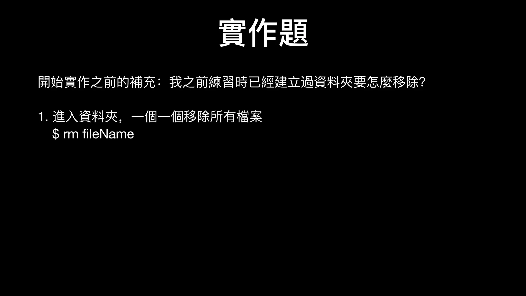 實作題
開始實作之前的補充：我之前練習時已經建⽴立過資料料夾要怎麼移除？

1. 進⼊入資料料夾，⼀一個⼀一個移除所有檔案 
$ rm ﬁleName

2. ⼀一次移除該資料料夾內所有檔案 
$ rm -r folderName （⼀一鍵刪除） 
$ rm -r -i folderName （安全，詢問每個檔案是否要刪除）

補充：同理理，如果我要複製資料料夾 
$ cp -r originalFolderName newFolderName
 