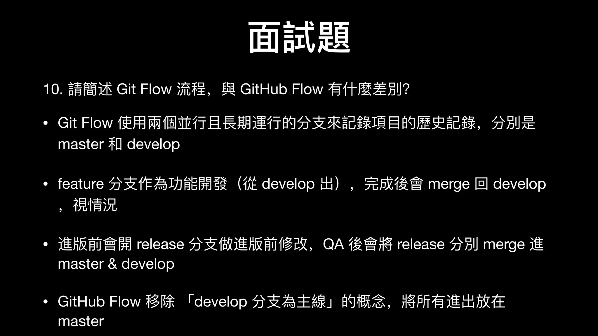 ⾯面試題
10. 請簡述 Git Flow 流程，與 GitHub Flow 有什什麼差別？
• Git Flow 使⽤用兩個並⾏行行且⻑⾧長期運⾏行行的分⽀支來來記錄錄項⽬目的歷歷史記錄錄，分別是
master 和 develop

• feature 分⽀支作為功能開發（從 develop 出），完成後會 merge 回 develop
，視情況

• 進版前會開 release 分⽀支做進版前修改，QA 後會將 release 分別 merge 進
master & develop

• GitHub Flow 移除 「develop 分⽀支為主線」的概念，將所有進出放在
master
 
