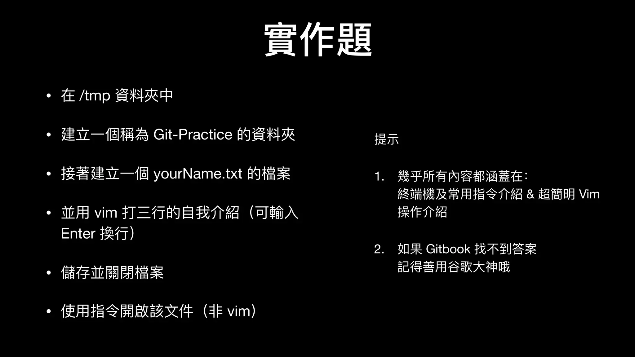 實作題
• 在 /tmp 資料料夾中

• 建⽴立⼀一個稱為 Git-Practice 的資料料夾

• 接著建⽴立⼀一個 yourName.txt 的檔案

• 並⽤用 vim 打三⾏行行的⾃自我介紹（可輸⼊入
Enter 換⾏行行）

• 儲存並關閉檔案

• 使⽤用指令開啟該⽂文件（⾮非 vim）
提示

1. 幾乎所有內容都涵蓋在： 
終端機及常⽤用指令介紹 & 超簡明 Vim
操作介紹

2. 如果 Gitbook 找不不到答案 
記得善⽤用⾕谷歌⼤大神哦
 