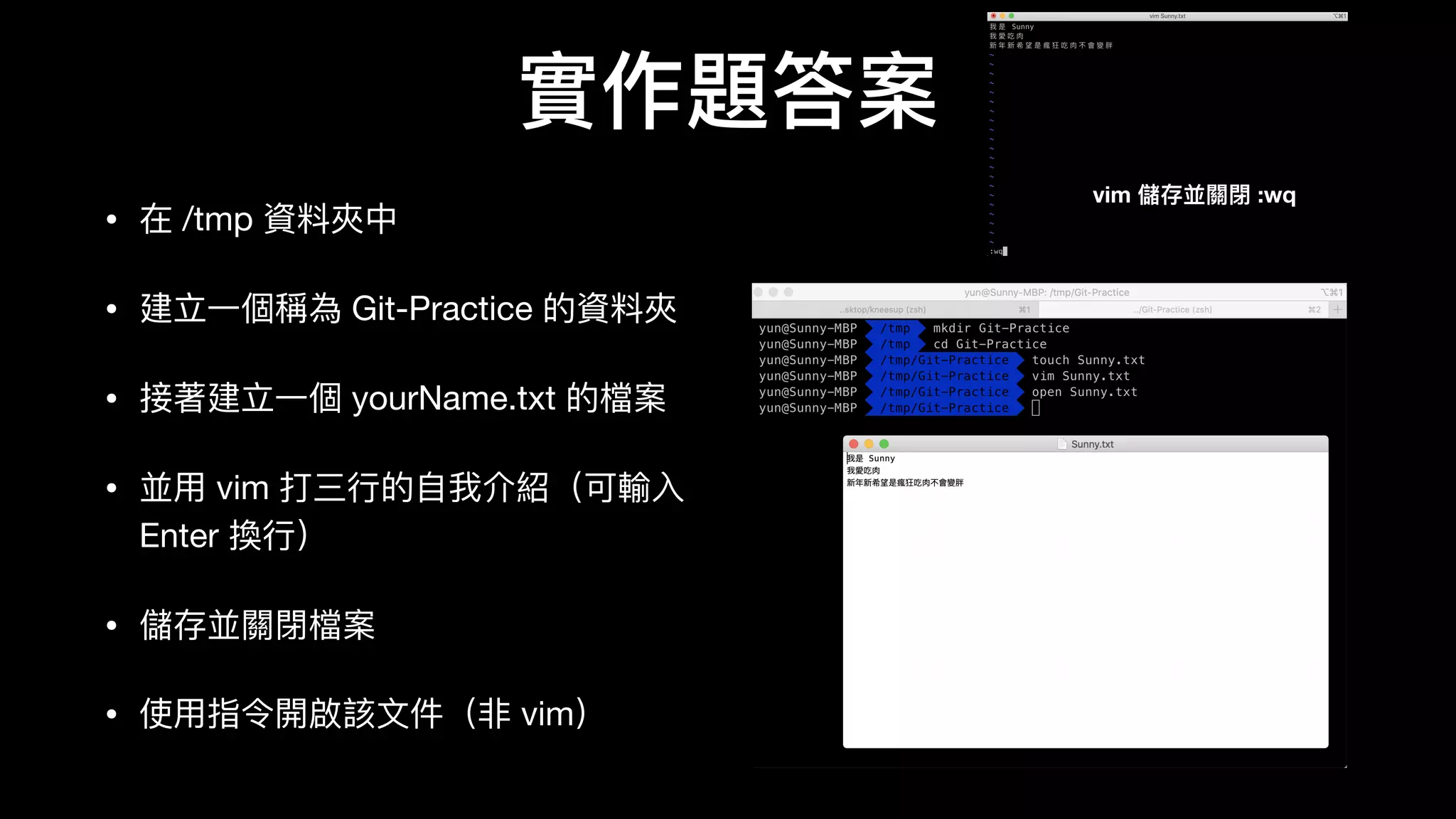 實作題答案
• 在 /tmp 資料料夾中

• 建⽴立⼀一個稱為 Git-Practice 的資料料夾

• 接著建⽴立⼀一個 yourName.txt 的檔案

• 並⽤用 vim 打三⾏行行的⾃自我介紹（可輸⼊入
Enter 換⾏行行）

• 儲存並關閉檔案

• 使⽤用指令開啟該⽂文件（⾮非 vim）
vim 儲存並關閉 :wq
 