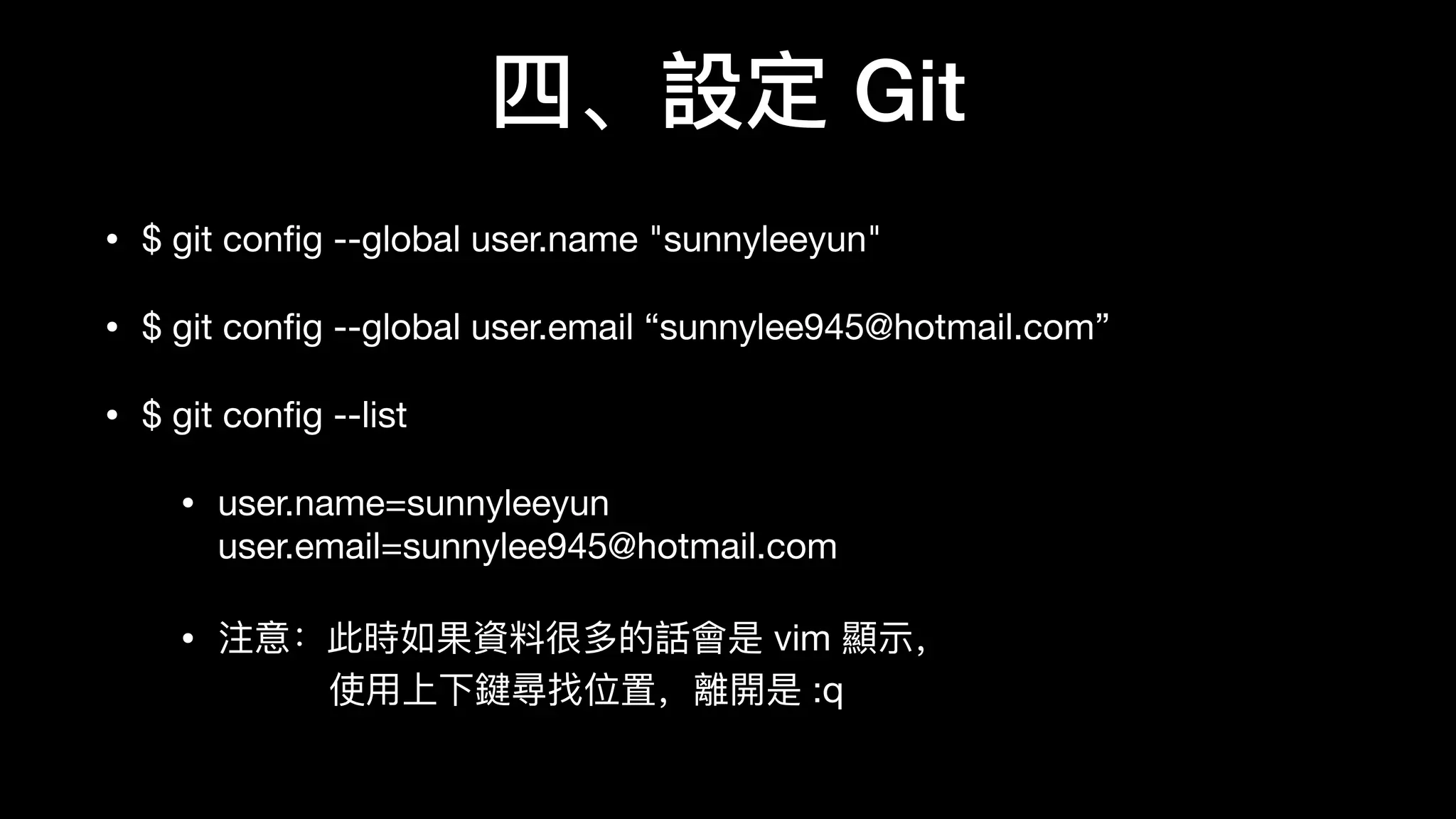 四、設定 Git
• $ git conﬁg --global user.name "sunnyleeyun"

• $ git conﬁg --global user.email “sunnylee945@hotmail.com”

• $ git conﬁg --list

• user.name=sunnyleeyun 
user.email=sunnylee945@hotmail.com

• 注意：此時如果資料料很多的話會是 vim 顯示， 
使⽤用上下鍵尋找位置，離開是 :q
 