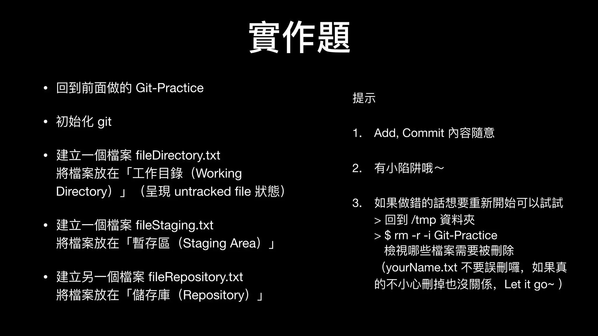 實作題
提示

1. Add, Commit 內容隨意

2. 有⼩小陷阱哦～

3. 如果做錯的話想要重新開始可以試試 
> 回到 /tmp 資料料夾 
> $ rm -r -i Git-Practice 
檢視哪些檔案需要被刪除
（yourName.txt 不不要誤刪囉，如果真
的不不⼩小⼼心刪掉也沒關係，Let it go~ ）
• 回到前⾯面做的 Git-Practice

• 初始化 git

• 建⽴立⼀一個檔案 ﬁleDirectory.txt 
將檔案放在「⼯工作⽬目錄錄（Working
Directory）」（呈現 untracked ﬁle 狀狀態）

• 建⽴立⼀一個檔案 ﬁleStaging.txt 
將檔案放在「暫存區（Staging Area）」

• 建⽴立另⼀一個檔案 ﬁleRepository.txt 
將檔案放在「儲存庫（Repository）」
 