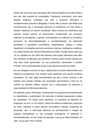 2
directo não quer dizer que a percepção não continue distante do acontecimento e
que não seja passível de manipulação. Estudiosos americanos, para além
daquela evidência, concluíram que todo o programa informativo é
simultaneamente persuasivo (Baggaley e Duck). Não é preciso citar Moles para
reconhecermos que a informação televisiva se transformou na mais eficaz e
habitual “referência do homem socializado”. Mas é preciso ter consciência que
estamos sempre perante um texto-produto “contaminado” por processos
selectivos (a pré-agenda, a agenda, a tematização e os silêncios ou omissões),
processos de descontextualização e recontextualização, de tratamento
quantitativo e quantitativo (comentários, interpretações, códigos e rotinas
linguísticas) e conotações semiotico-narrativas, retóricas, ideológicas e estéticas.
Um antigo director dos Serviços Informativos da CBS, Friendly, deixou claro que
“se os cidadãos do ano 2000 não tivessem outra opção informativa para além
dos noticiários da televisão para identificar o tempo actual, ficariam apenas com
uma ideia muito aproximada”. Ao que acrescentou, sabiamente, a senhora
Friendly, “com a particularidade de que o que ignoramos pode-nos matar”.
Eis-nos chegados ao ponto em que o telejornal tem um poder testemunhal e uma
referência socializadora, mas também pode apresentar uma pseudo evidência
manipulada. Foi esta dupla particularidade que deu e há-de continuar a dar
pretexto para grandes debates nas sociedades democráticas a favor de um
controle da televisão pública, sempre com a preocupação de preservar a
imparcialidade da informação televisiva.
Em televisão, tudo é informação, inclusivamente os programas de entretenimento
(e, naturalmente, a publicidade). Por outro lado, é também espectáculo e cultura
da actualidade. Foi Wood quem classificou os noticiários de televisão em
programas “ao vivo” ou “em directo”, diários de notícias ou telejornais, programas
de fundo, editoriais e outros géneros (comentários, debates, programas de
persuasão, etc.). A informação televisiva vai permanecendo à margem de
qualquer eventualidade ou das inovações tecnológicas. O “telejornal” é,
reconhecidamente, um dos rituais da televisão a que já se referia Goethals, em
1981, na sua obra “The TV Ritual”.
 