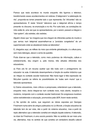 3
Parece que nada acontece no mundo enquanto não ligamos o televisor,
transformando esses acontecimentos em notícias. O telejornal é “a celebração do
rito”, propondo-se tornar presente tudo o que representa. Os “oficiantes” são os
apresentadores. É neste “directo” televisivo que o telejornal afirma o tempo
presente no discurso, na enunciação e no rito. Por outro lado, as conotações do
mito estão lá, uma vez que os apresentadores, por o serem, passam a integrar o
“star system”, são estrelas, são vedetas.
Alguém disse que “as imagens que nos chegam de diferentes partes do mundo e
que vemos num telejornal assemelham-se a “produtos congelados” de um
supermercado onde se abastecem todas as televisões”.
E, chegados aqui, ao reflexo da mais que evidente globalização, é a altura para,
sem mais delongas, atacar o cerne da questão.
Pode dizer-se que a televisão, como meio poderoso de informação, cultura e
entretenimento, deu origem a, pelo menos, três atitudes diferentes dos
educadores.
a) Para uns foi um recurso auxiliar que não bulia com o protagonismo do
educador na aula. A televisão desempenharia a função de auxiliar didáctico que
se integra no contexto escolar tradicional. Não havia lugar à feliz expressão de
McLuhan quando se referia às possibilidades de “aulas sem muros” que a
televisão apresentava.
b) Outros educadores, mais críticos e perspicazes, entenderam que a televisão,
enquanto meio, devia integrar-se num contexto novo, mais aberto, receptivo e
moderno, rompendo com o contexto escolar tradicional. Os congressos mundiais
sobre radiotelevisão e educação, promovidos pela UER, foram neste sentido.
c) Na opinião de outros, que seguiram as ideias expostas por Georges
Friedmann numa série de artigos publicados no Le Monde, a função educativa da
televisão tem de ser vista, não a partir do sistema educativo, mas a partir do
repto alternativo que a televisão constitui em relação àquele sistema. A televisão,
no dizer de Friedmann, é uma escola paralela. Não no sentido de ser mais uma
via, alternativa, mas no sentido de que constitui um verdadeiro desafio cultural
 