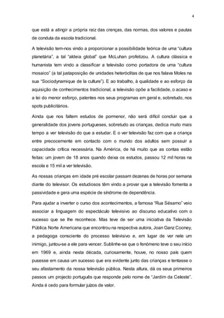 4
que está a atingir a própria raiz das crenças, das normas, dos valores e pautas
de conduta da escola tradicional.
A televisão tem-nos vindo a proporcionar a possibilidade teórica de uma “cultura
planetária”, a tal “aldeia global” que McLuhan profetizou. A cultura clássica e
humanista tem vindo a classificar a televisão como portadora de uma “cultura
mosaico” (a tal justaposição de unidades heteróclitas de que nos falava Moles na
sua “Sociodynamique de la culture”). E ao trabalho, à qualidade e ao esforço da
aquisição de conhecimentos tradicional, a televisão opõe a facilidade, o acaso e
a lei do menor esforço, patentes nos seus programas em geral e, sobretudo, nos
spots publicitários.
Ainda que nos faltem estudos de pormenor, não será difícil concluir que a
generalidade dos jovens portugueses, sobretudo as crianças, dedica muito mais
tempo a ver televisão do que a estudar. E o ver televisão faz com que a criança
entre precocemente em contacto com o mundo dos adultos sem possuir a
capacidade crítica necessária. Na América, de há muito que as contas estão
feitas: um jovem de 18 anos quando deixa os estudos, passou 12 mil horas na
escola e 15 mil a ver televisão.
As nossas crianças em idade pré escolar passam dezenas de horas por semana
diante do televisor. Os estudiosos têm vindo a provar que a televisão fomenta a
passividade e gera uma espécie de síndrome de dependência.
Para ajudar a inverter o curso dos acontecimentos, a famosa “Rua Sésamo” veio
associar a linguagem do espectáculo televisivo ao discurso educativo com o
sucesso que se lhe reconhece. Mas teve de ser uma iniciativa da Televisão
Pública Norte Americana que encontrou na respectiva autora, Joan Ganz Cooney,
a pedagoga consciente do processo televisivo e, em lugar de ver nele um
inimigo, juntou-se a ele para vencer. Sublinhe-se que o fenómeno teve o seu início
em 1969 e, ainda nesta década, curiosamente, houve, no nosso país quem
pusesse em causa um sucesso que era evidente junto das crianças e tentasse o
seu afastamento da nossa televisão pública. Nesta altura, dá os seus primeiros
passos um projecto português que responde pelo nome de “Jardim da Celeste”.
Ainda é cedo para formular juízos de valor.
 