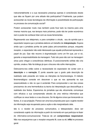 6
instrumentalmente e a sua necessária presença apenas é considerada desde
que eles se fiquem por uma atitude não participativa? Finalmente, que podem
acrescentar as novas tecnologias da informação à possibilidade de participação
no processo de comunicação social?
Podem acrescentar muito mas também pode ficar tudo na mesma para uma
imensa maioria que, nos tempos mais próximos, pode não ter poder económico
nem o poder de conhecer lidar com as novas ferramentas.
Regressando aos telejornais, e para completar o círculo, sou de opinião que o
espectador espera que o jornalista elabore um trabalho de interpretação. Espera
ainda que o jornalista ponha de parte juízos pré-concebidos porque, enquanto
receptor, o espectador não está interessado que aquele profissional represente o
papel de juiz. Que não recorra à dogmatização como um fim que, por si só,
garanta a responsabilidade da mensagem. Tudo isto para não cair na mensagem
única para chegar a consciências idênticas. O posicionamento sofista não cria
opinião, anula-a. Não há diálogo já que o discurso não sofre interrupções.
Debrucemo-nos então sobre a necessidade do espectador de contar com a
descrição e a narração. É ponto assente que o gosto pela descrição da
realidade está presente em todas as intenções da fenomenologia. O método
fenomenológico consiste em descrever o que se nos apresenta na sua
essencialidade e não no que é acidental. Para compreender o ser das coisas
precisamos de uma hermenêutica ou teoria da interpretação que descodifique a
realidade dos factos. Esperamos do jornalista que ele, eticamente, comunique
com eficácia a sua compreensão através de uma retórica informativa que
codifique os seus textos e o seu discurso. Se há alguma coisa que transcende os
factos, é a sua projeção. Parece ser uma boa proposta para que o sujeito-recetor
da informação seja recuperado para a ação e não marginalizado dela.
Isto é, o recetor do processo comunicativo, o telespectador, deve ser
considerado sujeito da informação a partir do momento em que participa no fazer
do informativo-comunicacional. Trata-se de um compromisso responsável.
Não nos esqueçamos que o receptor enquanto lê, ouve ou vê, influi no processo
geral.
 