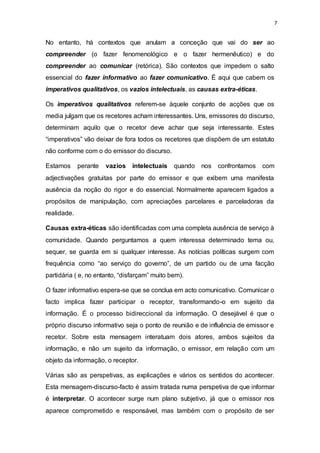 7
No entanto, há contextos que anulam a conceção que vai do ser ao
compreender (o fazer fenomenológico e o fazer hermenêutico) e do
compreender ao comunicar (retórica). São contextos que impedem o salto
essencial do fazer informativo ao fazer comunicativo. É aqui que cabem os
imperativos qualitativos, os vazios intelectuais, as causas extra-éticas.
Os imperativos qualitativos referem-se àquele conjunto de acções que os
media julgam que os recetores acham interessantes. Uns, emissores do discurso,
determinam aquilo que o recetor deve achar que seja interessante. Estes
“imperativos” vão deixar de fora todos os recetores que dispõem de um estatuto
não conforme com o do emissor do discurso.
Estamos perante vazios intelectuais quando nos confrontamos com
adjectivações gratuitas por parte do emissor e que exibem uma manifesta
ausência da noção do rigor e do essencial. Normalmente aparecem ligados a
propósitos de manipulação, com apreciações parcelares e parceladoras da
realidade.
Causas extra-éticas são identificadas com uma completa ausência de serviço à
comunidade. Quando perguntamos a quem interessa determinado tema ou,
sequer, se guarda em si qualquer interesse. As notícias políticas surgem com
frequência como “ao serviço do governo”, de um partido ou de uma facção
partidária ( e, no entanto, “disfarçam” muito bem).
O fazer informativo espera-se que se conclua em acto comunicativo. Comunicar o
facto implica fazer participar o receptor, transformando-o em sujeito da
informação. É o processo bidireccional da informação. O desejável é que o
próprio discurso informativo seja o ponto de reunião e de influência de emissor e
recetor. Sobre esta mensagem interatuam dois atores, ambos sujeitos da
informação, e não um sujeito da informação, o emissor, em relação com um
objeto da informação, o receptor.
Várias são as perspetivas, as explicações e vários os sentidos do acontecer.
Esta mensagem-discurso-facto é assim tratada numa perspetiva de que informar
é interpretar. O acontecer surge num plano subjetivo, já que o emissor nos
aparece comprometido e responsável, mas também com o propósito de ser
 