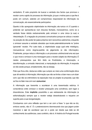 8
verdadeiro. É este propósito de buscar a verdade dos factos que promove o
recetor como sujeito do processo de informação, já que o motiva para o que lhe é
posto em comum, selando um compromisso responsável da informação na
comunicação, ato essencialmente participativo.
Quanto à tão apregoada objetividade na informação, ela nunca o é. E quando o
pretende ser apresenta-se num discurso fechado, monossémico, como se a
verdade fosse detida exclusivamente pelo emissor e uma única (a sua) a
interpretação. É a negação do processo comunicativo porque se coloca o recetor
na posição de não poder ter juízos próprios nem raciocínios autónomos, enquanto
o emissor assume a verdade absoluta que incute paternalisticamente no “pobre
ignorante” recetor. Por outro lado, a objetividade surge qual ente mitológico,
insinuando-se como dogma-padrão de julgamento (e não informação).
Finalmente, porque reduz a informação a um processo unidirecional uma vez que
o que move o emissor é uma mensagem para o recetor (objeto da informação). É
nestes pressupostos que têm êxito as frivolidades, a intoxicação, a
desinformação, a omissão intencional, a manipulação da informação. A resposta
só não existe porque, simplesmente, não se deseja.
Pelo que ficou dito, deduz-se então que cumpre ao meio uma conformação ética
que dê sentido à informação. Informação que não se limita a dizer mas a um dizer
com; que não se entrincheira na exposição mas se projeta na proposta; que não
se fica no falar mas sim num comunicar.
A informação que transmite o acontecer é uma transmissão retórica. A
consonância entre emissor e recetor pressupõe uma conivência, sem lugar a
dissonâncias. Este implícito possibilita o uso estruturante da informação (a
editorialização) sempre que o recetor esteja desestruturado e requeira um
suporte para a sua reorganização.
Concluamos com uma reflexão que tem a ver com a frase “o que não se diz,
embora sendo, não é”. É o pretensiosismo desmesurado dos que julgam poder
manobrar o ser do acontecer que só o pode ser desde que dele se dê
conhecimento às audiências, caso contrário, não é. A história do Portugal recente
 