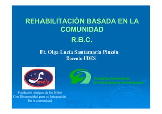 REHABILITACIÓN BASADA EN LA
                 COMUNIDAD
                                         R.B.C.
                  Ft. Olga Lucía Santamaría Pinzón
                                       Docente UDES




  Fundación Amigos de los Niños
Con Discapacidad para su Integración
         En la comunidad
 