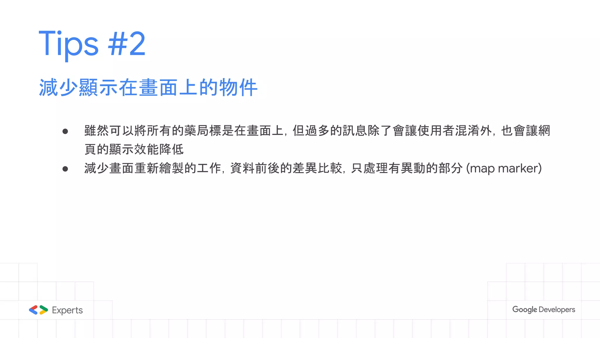 ● 雖然可以將所有的藥局標是在畫面上，但過多的訊息除了會讓使用者混淆外，也會讓網
頁的顯示效能降低
● 減少畫面重新繪製的工作，資料前後的差異比較，只處理有異動的部分 (map marker)
Tips #2
減少顯示在畫面上的物件
 