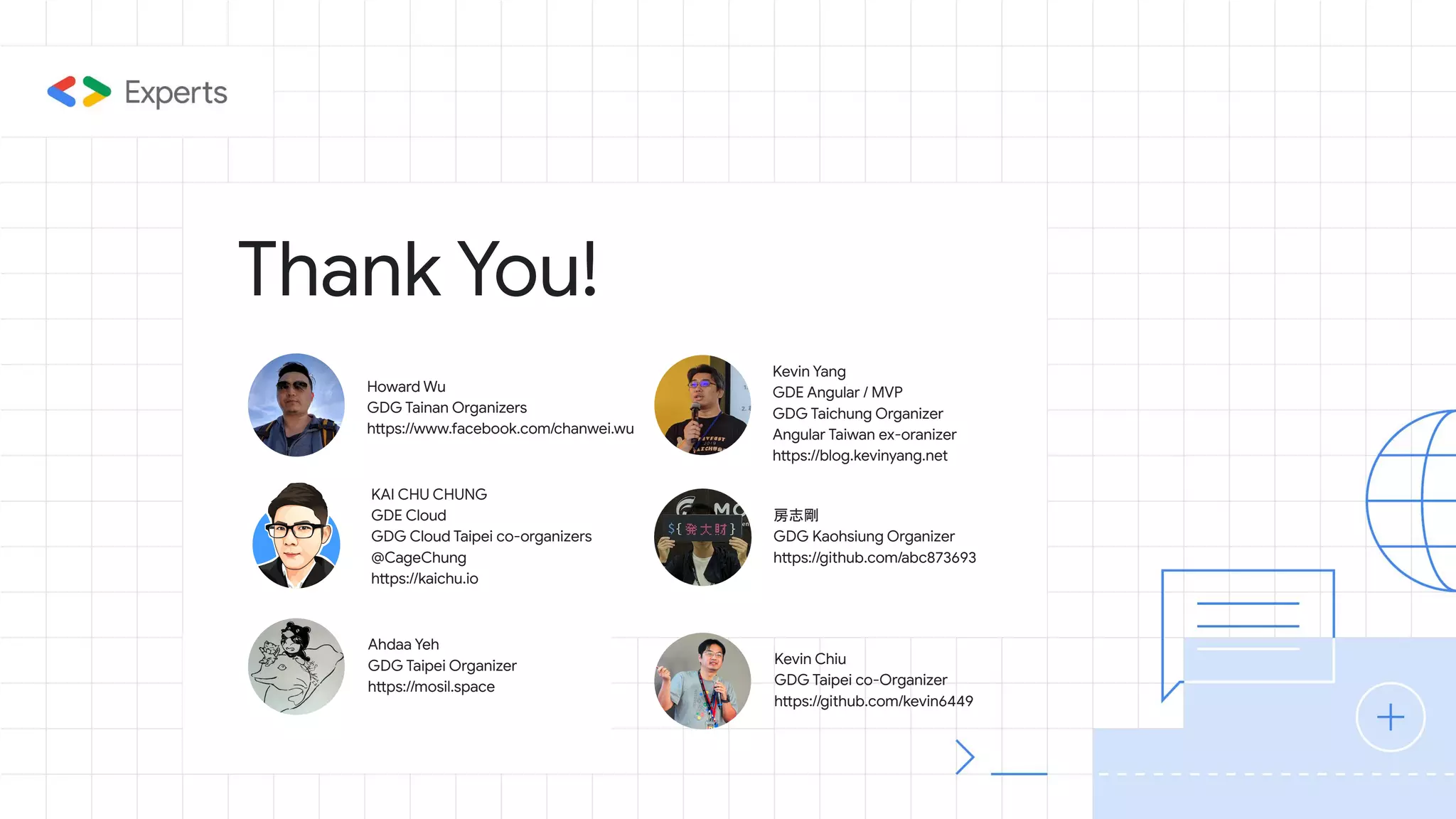 Thank You!
KAI CHU CHUNG
GDE Cloud
GDG Cloud Taipei co-organizers
@CageChung
https://kaichu.io
Howard Wu
GDG Tainan Organizers
https://www.facebook.com/chanwei.wu
房志剛
GDG Kaohsiung Organizer
https://github.com/abc873693
Kevin Yang
GDE Angular / MVP
GDG Taichung Organizer
Angular Taiwan ex-oranizer
https://blog.kevinyang.net
Ahdaa Yeh
GDG Taipei Organizer
https://mosil.space
Kevin Chiu
GDG Taipei co-Organizer
https://github.com/kevin6449
 