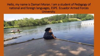 Hello, my name is Damari Moran. I am a student of Pedagogy of
national and foreign languages, ESPE. Ecuador Armed Forces
University.
 