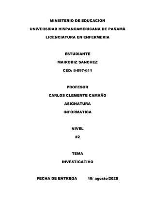 MINISTERIO DE EDUCACION
UNIVERSIDAD HISPANOAMERICANA DE PANAMÀ
LICENCIATURA EN ENFERMERIA
ESTUDIANTE
MAIROBIZ SANCHEZ
CED: 8-897-611
PROFESOR
CARLOS CLEMENTE CAMAÑO
ASIGNATURA
INFORMATICA
NIVEL
#2
TEMA
INVESTIGATIVO
FECHA DE ENTREGA 19/ agosto/2020
 