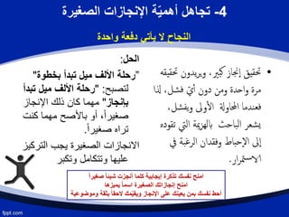 4-‫الصغيرة‬ ‫اإلنجازات‬ ‫ة‬ّ‫ي‬‫أهم‬ ‫تجاهل‬
‫واحدة‬ ‫دفعة‬ ‫يأتي‬ ‫ال‬ ‫النجاح‬
‫الحل‬:
”‫بخطوة‬ ‫تبدأ‬ ‫ميل‬ ‫األلف‬ ‫رحلة‬"
‫لتصبح‬" :‫ت‬ ‫ميل‬ ‫األلف‬ ‫رحلة‬‫بدأ‬
‫بإنجاز‬"‫اإلنجاز‬ ‫ذلك‬ ‫كان‬ ‫مهما‬
‫كنت‬ ‫مهما‬ ‫باألصح‬ ‫أو‬ ،ً‫ا‬‫صغير‬
ً‫ا‬‫صغير‬ ‫تراه‬.
‫الترك‬ ‫يجب‬ ‫الصغيرة‬ ‫االنجازات‬‫يز‬
‫وتكبر‬ ‫وتتكامل‬ ‫عليها‬
•‫يدون‬‫ر‬‫ي‬‫و‬ ،‫بّي‬‫ك‬ ‫جناز‬‫إ‬‫ا‬ ‫حتقيق‬‫حتقيقه‬
‫ذل‬ ،‫شل‬‫ف‬ ّ‫ي‬‫أ‬ ‫دون‬ ‫ومن‬ ‫احدة‬‫و‬ ‫مرة‬‫ا‬
‫ش‬‫يف‬‫و‬ ‫وىل‬‫ال‬ ‫احملاوةل‬ ‫ندما‬‫فع‬،‫ل‬
‫اليت‬ ‫مية‬‫ز‬‫ابله‬ ‫باحث‬‫ل‬‫ا‬ ‫شعر‬‫ي‬‫تقوده‬
‫يف‬ ‫بة‬‫غ‬‫الر‬ ‫وفقدان‬ ‫إحباط‬‫ل‬‫ا‬ ‫ىل‬‫إ‬‫ا‬
‫ار‬‫ر‬‫مت‬‫س‬‫الا‬.
ً‫ا‬‫صغير‬ ً‫ا‬‫شيئ‬ ‫أنجزت‬ ‫كلما‬ ‫إيجابية‬ ‫تذكرة‬ ‫نفسك‬ ‫امنح‬
‫يميزها‬ ً‫ا‬‫اسم‬ ‫الصغيرة‬ ‫إنجازاتك‬ ‫امنح‬
‫وموضوعية‬ ‫بثقة‬ ً‫ا‬‫الحق‬ ‫مك‬ّ‫ي‬‫ويق‬ ‫اإلنجاز‬ ‫على‬ ‫يعينك‬ ‫بمن‬ ‫نفسك‬ ‫أحط‬
 