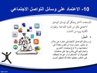 10-‫االجتماعي‬ ‫التواصل‬ ‫وسائل‬ ‫على‬ ‫االعتماد‬
‫لوسائل‬ ‫كبّي‬ ‫بشك‬‫و‬ ‫متر‬‫ملس‬‫ا‬ ‫تخدام‬‫س‬‫إ‬‫ل‬‫ا‬‫اصل‬‫و‬‫الت‬
‫ا‬‫و‬ ،‫إبداعية‬‫ل‬‫ا‬ ‫القدرة‬ ‫من‬ ‫يقلل‬ ‫الاجامتعي‬‫ات‬‫ر‬‫ملها‬
‫شتت‬‫لت‬‫ا‬ ‫من‬ ‫يد‬‫ز‬‫ي‬‫و‬ ‫الكتابية‬
•‫الحل‬:
‫سال‬ ‫عن‬ ‫عبارة‬ ‫اإلجتماعي‬ ‫التواصل‬ ‫وسائل‬ ‫إن‬‫ح‬
‫ّين‬‫د‬‫ح‬ ‫ذو‬.‫ف‬ ً‫ال‬‫معتد‬ ‫تكون‬ ‫أن‬ ‫ا‬ً‫م‬‫دو‬ ‫حاول‬‫ي‬
‫اآلخرين‬ ‫نجاحات‬ ‫تدع‬ ‫وال‬ ،‫استخدامها‬
‫صفحات‬ ‫على‬ ‫ينشرونها‬ ‫التي‬ ‫وإنجازاتهم‬
‫تحب‬ ‫غيرها‬ ‫أو‬ ‫االنستغرام‬ ‫أو‬ ‫الفيسبوك‬،‫طك‬
‫ال‬ ‫لتحقق‬ ‫لك‬ ‫ا‬ً‫ع‬‫داف‬ ‫إجعلها‬ ‫العكس‬ ‫على‬‫مزيد‬.
 