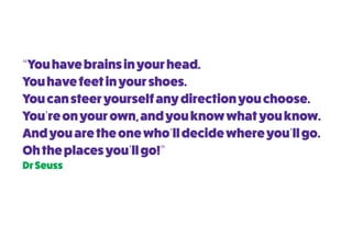 “Youhavebrainsinyourhead.
Youhavefeetinyourshoes.
Youcansteeryourselfanydirectionyouchoose.
You’reonyourown,andyouknowwhatyouknow.
Andyouaretheonewho’lldecidewhereyou’llgo.
Ohtheplacesyou’llgo!”
DrSeuss
 
