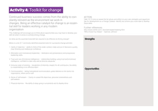 Strengths
Opportunities
6
Activity4: Toolkit for change
Continued business success comes from the ability to con-
stantly reinvent as the environment we work in
changes. Being an effective catalyst for change is an essen-
tial skill for leaders working in any modern
organisation.
This challenge will encourage you to think about opportunities you may have to develop your
skill set when it comes to actively driving change.
So what are the essential tools/skill-set required to be effective at driving change?
Below is a list of 7 commonly identified essential tools for successful change activists
1. Clarity of objective – ability to think of the wider context, make and act of decisions quickly,
clear thinking and intellectual confidence.
2. Motivation and motivational leadership – dedication and perseverance and progressive
leadership skills.
3. Trust and care (Emotional intelligence) – relationship building, using trust and emotional
intelligence, confident to take risks and at time be unpopular.
4. Inclusive ways of working – recognition of diversity, respect for all contributors, the ability
to create/belong to an effective team.
5. Communication – being motivational communicators, great listeners to the world, the
organisation, others and to self.
6. Sense of self-esteem – Clarity on career/life objectives, personal centeredness and
self-esteem.
7. Physical stamina – the ability to keep going in uncertainty and to display drive.
ACTION
Take 10-15 mins to review the list above and reflect on your own strengths and opportuni-
ties for development as a Change Catalyst. Identify any actions you could take to develop
these skills.
Further references
http://www.nwlink.com/~donclark/leader/leadchg.html
“Who moved my cheese” – Spencer Johnson
 