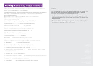 Activity7: Learning Needs Analysis
Often, departments demand a workshop on x topic and we respond. We move
swiftly into HOW we will fulfil these requests.
However, the planning of the WHY is a crucial part of success. My training mentor told me early on
in my career to always seek out the answer to why – it will give you so much information.
So let’s ask a WHY questions
Why conduct a learning needs analysis? Fill in the blanks to find out the reasons
Why conduct a learning needs analysis?
A learning needs analysis will help:
1. Learn what the manager wants to _ _ _, f _ _ _ and _ _ _ r that is different
2. Establish the key m _ _ _ _ _ _ _ of success in key stakeholder’s views
3. Appreciate how the learning will _ _ _ _ _ _ _ the organisation
4. Identify what skills and k_ _ _ _ _ _ _ _ the _ _ ar _ _ _ _ already have
5. Highlight skills/knowledge/competencies that need _ e _ _ _ o _ _ _ _
6. Identify clearly what learners wish to a _ _ _ _v e
7. Outline and define e _ _ _ _ _ _ _ _ _ _ _ and goals
8. Establish n _ _ _ and demand for the course you have in mind
9. Determine what can r _ _ _ _ _ _ _ _ _ lly be achieved given the available resources
10. Identify any o _ _ _ _ _ _ _ or difficulties which may arise
11. Increase the sense of ownership and involvement of the learners
12. Provide information about your learner group - know your _ _ _ _ _ _ _ _
13. Determine what is the most appropriate _ _ l _ _ _ _ _ format - class based, online or a mix of
these and other formats
14. Develop a _ _d_ _ _ and cost benefit analysis
15. Establish when is the most suitable t_ _ _ _ to deliver the programme and over what time frame
16. Ascertain the most suitable e_ _l_ _ _ _ _ _ mechanisms
17. Outline what r_ _ _ _ _ _ can be expected and if/how these can be measured
ANSWERS:
1.See,feelandhear
2.measures
3.benefit
4.knowledge,learners
5.developing
6.achieve
7.expectations
8.need
9.realistically
10.obstacles
12.audience
13.solution
14.budget
15.time
16.evaluation
17.results
ACTION
Now you agree that it is important open up your minds as a team and consider all the
ways you can get the information you need from the right people in a way that
encourages their involvement and commitment to the process.
• Take 5 minutes out as a team and brainstorm al the ways, formally and informally
Quantitatively and qualitatively that you can get the information you need. Jot down
your thoughts here.
• Then decide what you will do for your next project to ensure you really are spot on in
your analysis to help you get the best results possible
 
