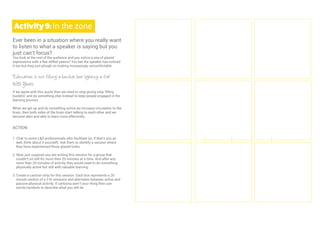 6
Activity9:In the zone
Ever been in a situation where you really want
to listen to what a speaker is saying but you
just can’t focus?
You look at the rest of the audience and you notice a sea of glazed
expressions with a few stifled yawns? You bet the speaker has noticed
it too but they just plough on looking increasingly uncomfortable.
“Education is not filling a bucket but lighting a fire”
WB Yeats
If we agree with this quote then we need to stop giving stop ‘ﬁlling
buckets’ and do something else instead to keep people engaged in the
learning process.
When we get up and do something active we increase circulation to the
brain, then both sides of the brain start talking to each other and we
become alert and able to learn more effectively.
ACTION
1. Chat to some L&D professionals who facilitate (or, if that’s you as
well, think about it yourself). Ask them to identify a session where
they have experienced those glazed looks.
2. Now, just suppose you are writing this session for a group that
couldn’t sit still for more then 20 minutes at a time. And after any
more than 20 minutes of activity they would need to do something
physically active but still with valuable learning.
3. Create a cartoon strip for this session. Each box represents a 20
minute section of a 3 hr sessions and alternates between active and
passive physical activity. If cartoons aren’t your thing then use
words/symbols to describe what you will do.
 