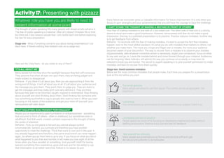 Low energy
You come across as uninvolved and uncommitted to your subject. Crank it up.
Unprepared and lack of practice
People spend too much time focusing on developing material and slides without
drafting and practice. Practice it out loud and ask for feedback.
Take yourself too seriously
Many people see presentations as formal and become stiff and rigid.
Be natural and authentic to be believable.
Whatever role you have you are likely to need to
present information at some point.
The thought of pubic speaking fills many people with dread so let’s reframe it.
The fear of public speaking is irrational. After all it doesn’t threaten life or limb
but there are 3 key reasons people fear. Let’s tackle each one before exploring
top tips for easy preparation.
Stage one - What, if anything concerns you about doing presentations? List
them here. If there’s nothing then brilliant rock on to stage two.
Here are the 3 key fears - do you relate to any of them?
"IT'S ALL ABOUT ME"
Many people tell me they shun the spotlight because they feel self-conscious.
They assume that when all eyes are upon them, they are being judged and
made subject to disapproval.
Reframe - If you think it's all about you, then you are approaching it from the
wrong end of things. It isn't all about you at all. It's all about your audience and
the message you give them. They aren't there to judge you. They are there to
get the message, and they really don't care who delivers it. They are there
because they want to be informed, taught, inspired or entertained. Stop thinking
about yourself and start thinking about them. Start thinking like someone who
has something worthwhile to say to people who want to hear it. When you start
focusing on the needs of the audience, and get your mind off yourself, your
nervousness will calm down.
"PAST DISASTERS RUIN PRESENT PERFORMANCE"
Maybe you’ve experienced a past humiliation or embarrassment - something
that occurred in front of others - often in childhood, but sometimes even in
adulthood. And that event, created a phobic response to the thought of being
the centre of attention.
Reframe - First, no one plans to fail and you cannot always control
circumstances. Second, you survived and therefore you have another
opportunity to meet the challenge. Third, that event is over and in the past. It
has already happened and therefore, that same exact event can never happen
again. So where you go from here is up to you. If you focus on what you did or
what happened to you that was horrible, it will make you lose sight of all the
times when you have excelled at something. Give yourself credit for having
learned something from experience, good and bad, and for the ability to use
that information to do better next time. Failure is no reason to quit.
Every failure we encounter gives us valuable information for future improvement. It is only when you
focus on your strengths and your achievements that you will have the courage to face the challenge.
"I CAN'T STAND THE THOUGHT OF MAKING A MISTAKE IN FRONT OF OTHERS"
Your fear of making mistakes is one side of a two-sided coin. The other side of that coin is a strong
desire to excel and make a good impression. However, nervousness and fear do not make a good
impression. One key to a polished presentation is to practice. Practice reduces mistakes. Another key
is to get feedback from others.
Reframe - To reconcile with the fear of making mistakes, it's best to accept the fact that mistakes
happen, even to the most skilled speakers. It's what you do with mistakes that matters to others, not
whether you make them. The more you cringe and fidget over a mistake, the more your audience
becomes aware of your discomfort. The way to recover from a mistake is to observe your mistake
dispassionately, take whatever corrective action is necessary, regain your composure, focus on what
to say next and go on. Leave the mistake behind and move forward through your material. Audiences
can be forgiving. Many listeners will admire the way you continue on so easily, or may even be
relieved to know you are human. The secret to superb speaking is to give yourself permission to make
mistakes and learn to recover from them quickly.
Stage two: Avoid common mistakes
Below are the most common mistakes that people make. Each time you prepare for a presentation
look at this list before you start.
Activity17: Presenting with pizzazz
Too small gestures.
Many people are afraid to use their space. This comes across as apologetic. Get
expansive.
 