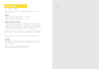 Activity18: Act as if
State underpins everything.
Our own state is impacted by our bodies (our physiology) and how we
think (our focus)
Reflect
Think of a situation where you need to be confident.
• What do you need to FOCUS on?
• What does your PHYSIOLOGY need to be like?
Quick Physical Challenge
1. Stand up and then on a count of 3 adopt a posture that says, I’m
confident and in control-have some fun with this) – How do you feel?
2. Now feel depressed and lethargic - Did your body posture change?
3. Now adopt your ‘confident and in control͛’ posture again and try feeling
depressed and lethargic WITHOUT changing your body posture!
Quite simply, our body and our mind are connected! We can change the
state we are in by simply noticing how our physiology is and changing
it.
In this example, Acting as if we were confident made a difference to
our focus.
ACTION
The next time you feel less confident, notice what your body is doing
and change it. You will be surprised at how quickly this can make a
positive difference.
Check out this quick message from Tony Robbins
https://www.youtube.com/watch?v=gru7BLqiC0c
Your notes
 