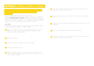 Activity21: Crafting a brilliant message
We are communicating all the time, by what we do
and what we say (including what we say to
ourselves).
And we also communicate by what we don’t do and say!!
People are interpreting our actions (or lack of them) all the time. For this reason we
say that ‘No communication is neutral’ Sometimes we may have an important
message to get across; one that involves a bit more thinking ahead. And depending
on the level of importance we attach to such a message, our thoughts and feelings
may get in the way of us communicating clearly and with conviction.
ACTION
So think about something important you want to express and use these Magic 10 Steps
to help you prepare your thoughts for a brilliant message:
Who is the message for & what is their Communication Style? (e.g. are they
straight to the point? Are they serious, deliberate and detailed? Are they
humorous? Are they quiet and friendly?)
What’s your Outcome?
What is the single most important point you wish to make?
What objections might they raise?
What is the benefit for them? Or, what problems does it solve? (Think of the
situation from their perspective because they will be thinking ‘what’s in it for
me?’ or ‘where’s this going?’)
How might the subject best be introduced? (Tip: Focus on areas you both
agree on is sometimes a great lead in)
What supporting points (to your main point) do you need to make, in priority
order?
What tone or style will help get your message across & show you are on their
wavelength?
What body language will support getting your message across?
Bonus points to have up your sleeve! Think Win-Win. What are you prepared to
compromise on? What’s your bottom line?
2
3
4
5
6
7
9
10
8
1
 