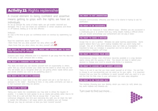 A crucial element to being confident and assertive
means getting to grips with the rights we have as
individuals.
As we go through life, some of these rights can get eroded, distorted and
damaged. This in turn can knock our confidence in certain situations and throw
us off balance, leading us to be less effective.
Reflection
So now is the time to give our confidence levels an overhaul by replenishing our
rights.
Read the statements about “rights” and...
• Mark those that you allow yourself, but deny others with
• Mark those that you allow others, but deny yourself with
THE RIGHT TO YOUR OWN FEELINGS, NEEDS AND OPINIONS AND TO HAVE
THEM RESPECTED BY OTHERS
Everyone sees things differently and it is important to get away from the idea that
if one party is right, everyone else is wrong.
THE RIGHT TO CONSIDER YOUR OWN NEEDS
This does not mean you can absolve yourself from all responsibility to others;
rather that you should consider your needs and the extent to which they are met.
This will enable you to recognise when you are putting others’ needs before yours
and decide whether you wish to do something about it.
THE RIGHT TO ASK (NOT TO DEMAND)
A clear request is much fairer to the other person and yet it can feel blunt or
awkward to the “asker”. Resorting to hints, or very subtle comments can lead us
to feel frustrated when they are ignored.
THE RIGHT TO REFUSE
Taking your needs into consideration you may wish to refuse the request of
another. It is better for both parties to do so clearly and politely rather than to let
them think all is well and then find an excuse later. If you have
contractual obligations that limit your exercising this right, you do retain the right
to explain the difficulties it will cause and/or any problems you can foresee.
Although you may be overruled, at least you have ‘covered’ yourself.
THE RIGHT TO NOT UNDERSTAND
Everyone communicates differently and there is no shame in having to ask for
clarification.
THE RIGHT TO BE SUCCESSFUL
Success can be measured in many different ways. Whether you are successful in
a challenging job or at another level (e.g. losing weight, making a difficult phone
call) you should acknowledge your achievement and not play it down.
THE RIGHT TO MAKE A MISTAKE
Accept that no one is perfect. Mistakes are great learning opportunities. Some
experts believe that if you aren’t making mistakes then you aren’t trying hard
enough! One act of ineffective behaviour does not make us incompetent. It is
important to keep our mistakes in proportion and not to dwell on them,
compounding a negative self-image.
THE RIGHT TO CHANGE YOUR MIND
Circumstances change, more information becomes available or a snap decision
seems wrong with the passing of time. You should not have to defend your
decision to change your mind to anyone who thinks it a weakness.
THE RIGHT TO CHOOSE NOT TO ASSERT YOURSELF
There is no rule to say that you must assert yourself at all times. You are free
to choose to act non-assertively and not stand up for your rights. It is important
however that you have the confidence to assert yourself when you want to or you
will find that the little chips to your self-esteem can wear away altogether.
THE RIGHT TO BE YOUR OWN SELF
This involves choosing your own destiny; whom you marry (or not!), where you
live, work, hobbies and interests etc.
Turn over to find out more....
Activity22: Rights replenisher
 