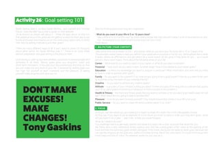 Activity26: Goal setting 101
Barak Obama does it, so does Oprah Winfrey, Jack Canfield and Thomas
Edison. Even the BBC has a how to guide on their website.
It’s all around us, people talk about it – there are apps about so why is it
that people all around the globe are still getting sucked into their day to day
hustle and bustle and missing out on this miraculous opportunity to direct
their lives by setting motivating and clear goals?
There are many different ways to do it and I want to share my thoughts
about what works. As Oprah Winfrey puts it “ There is no lucky break
without preparation and goal setting is the place to start.
Goal setting is used by top-level athletes, successful business-people and
achievers in all fields. Setting goals gives you long-term vision and
short-term motivation. It focuses your resourcefulness and time so that
you can make the very most of your life. In essence by setting goals you
can high five yourself at each milestone and the pleasure of seeing
yourself make progress with spur you on.
Start by thinking about your long term aspiration.
• What do you want in your life in 5 or 10 years time?
Take a little time to mull this over. Be brave. Many people feel they shouldn't expect a life of abundance but why
not - be prepared to jot down anything that pops into your mind.
Think about...
1. BIG PICTURE (YOUR CONTEXT)
Take some time out to dream a little – and ponder what do you want your life to be like in 10 or 5 years time.
This provides overall clarity to help you define if your goals are on purpose or not for you. Some people like to write
it down, others do affirmations and yet others do a vision board. All are great if they work for you – as a visual
person I like a vision board. Think about the following areas of your life:
Career – What level do you want to reach in your career, or what do you want to achieve?
Financial – How much do you want to earn, by what stage? How is this related to your career goals?
Education – Is there any knowledge you want to acquire in particular? What information and skills will you need
to have in order to achieve other goals?
Family – Do you want to be a parent? If so, how are you going to be a good parent? How do you want to be seen
by a partner or by members of your extended family?
Creative – Do you want to achieve any creative goals?
Attitude – Is any part of your mindset holding you back? Is there any part of the way that you behave that upsets
you? (If so, set a goal to improve your behaviour or find a solution to the problem.)
Health & Fitness – Are there any fitness goals that you want to achieve, or do you want good health deep into old
age? What steps are you going to take to achieve this?
Pleasure – How do you want to enjoy yourself? (You should ensure that some of your life is for you!)
Public Service – Do you want to make the world a better place? If so, how?
2. FOCUS
Once you can see where you are heading it is easier to break this down into more manageable chunks.
As they say “If you want to eat an elephant do it one chunk at a time” so start to order your long term goals - what
will you have to do in year 1, year 2 etc. to help you move forward.
What do I need to do now?
You challenge now is to get really specific and break this down into a clear structure that works for you.
My friend, who is very methodical writes copious lists. She has a photograph of her vision at the opening of her
book and then the summary goals written alongside. From there, she builds her week by week goals because she
can see the progress as she goes and prefers it in linear format. Me on the other hand, I’m much more visual with
mind maps and lots of colour. Do whatever works for you; just do it,
DON'TMAKE
EXCUSES!
MAKE
CHANGES!
TonyGaskins
 