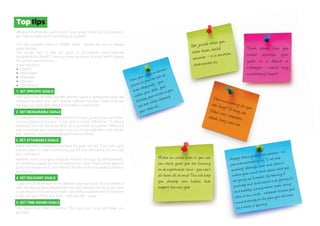 Toptips
Whatever method you use to record your goals, follow this 5 point plan to
get them as sharp and empowering as possible.
You have probably heard of "SMART goals" already. But do you always
apply the rule?
The simple fact is that for goals to be powerful, they should be
designed to be SMART. There are many variations of what SMART stands
for, but the essence is this –
goals should be:
● Specific.
● Measurable.
● Attainable.
● Relevant.
● Time Bound.
1. SET SPECIFIC GOALS
Your goal must be clear and well defined. Vague or generalised goals are
unhelpful because they don't provide sufficient direction. Goals show you
the way, you need clear direction to travel so clarity is key.
2. SET MEASURABLE GOALS
Include precise amounts, dates, and so on in your goals so you can meas-
ure your degree of success. If your goal is simply defined as "To reduce
expenses" how will you know when you have been successful? Without a
way to measure your success you miss out on the celebration that comes
with knowing you have actually achieved something.
3. SET ATTAINABLE GOALS
Make sure that it's possible to achieve the goals you set. If you set a goal
that you have no hope of achieving, you will only demoralise you and zap
your confidence.
However, resist the urge to set goals that are too easy. By setting realistic
yet challenging goals, you hit the balance you need. These are the types of
goals that require you to "raise the bar" and they bring the greatest personal
satisfaction.
4. SET RELEVANT GOALS
Goals should be relevant to the direction you want your life and career to
take. By keeping goals aligned with this, you'll develop the focus you need
to get ahead and do what you want. Set widely scattered and inconsistent
goals, and you'll fritter your time – and your life – away.
5. SET TIME-BOUND GOALS
You goals must have a deadline. This gives you focus and helps you
prioritise.
Always frame goals in the positive - it’s
just more motivating e.g. “I will stop
smoking” although clear and direct it
makes your mind think about what you
are giving up. Instead, try framing it
positively and think about it as getting fit
and healthy, having whiter teeth, being
able to run a mile… whatever focuses your
mind positively on the gain you will have
as a result of quitting.
Get juiced when you
write them, build
emotion – it is emotion
that moves us.
How motivating for you
are they? If they arefilled with corporatespeak they wont be.
Think about how you
would describe your
goals to a friend or
colleague - would they
understand them?
Make an action plan so you can
see which goals you are focusing
on at a particular time - you can’t
do them all at once! This will help
you develop new habits that
support the new you!
Have your goals in obvious
places so you can look at
them frequently - your
wallet, your desk, your
desktop, your mirror so you
can look whilst cleaning
your teeth etc.
 