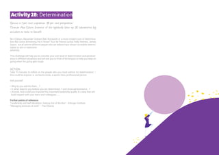 ‘Genius is 1 per cent inspiration, 99 per cent perspiration’
Thomas Alva Edison (inventor of the lightbulb, blew up 30 laboratories by
accident en route to fame!!)
Be it Edison, Alexander Graham Bell, Roosevelt or a more modern icon of determina-
tion like Lance Armstrong the 6 times! Tour de France cyclist, Kelly Holmes, James
Dyson, we all admire different people who we believe have shown incredible determi-
nation to win or overcome
adversity.
This challenge will help you to consider your own level of determination and persever-
ance in different situations and will ask you to think of techniques to help you keep on
going when the going gets tough.
ACTION
Take 10 minutes to reflect on the people who you most admire for determination –
this could be anyone i.e. someone close, a sports hero, professional person.
Ask yourself:
• Why do you admire them….?
• In what ways to you believe you are determined…? and show perseverance….?
• At work, how could you improve this important leadership quality in a way that will
build respect with your team and colleagues……..
Further points of reference
“Leadership and Self-deception: Getting Out of the Box” - Arbinger Institute
“Managing pressure at work” – Paul Stamp
Activity28: Determination
 