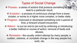  Process - a series of actions that produce something or that
lead to a particular result.
 Evolution - a process of continuous change from a lower,
simpler, or worse to a higher more complex, or better state.
 Progress - improved or developed something over a period of
time; a forward onward movement.
 Reform - to put an end to (an evil) by enforcing or introducing
a better method or course of action; removal of faults and
abuses.
 Revolution - the usually violent attempt by many people; a
sudden, extreme, or complete change in the way people live,
work, etc.
Types of Social Change
 