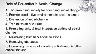 Role of Education in Social Change
1. The promoting society for accepting social change
2. Provide conductive environment to social change
3. Evaluation of social change
4. Transmission of culture
5. Promoting unity & total integration at time of social
change
6. Maintaining human & social relations
7. Removing obstacles
8. Increasing the area of knowledge & developing the
critical thinking
 